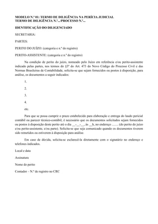 MODELO N.º 01: TERMO DE DILIGÊNCIA NA PERÍCIA JUDICIAL
TERMO DE DILIGÊNCIA N.º.../PROCESSO N.º...
IDENTIFICAÇÃO DO DILIGENCIADO
SECRETARIA:
PARTES:
PERITO DO JUÍZO: (categoria e n.º do registro)
PERITO-ASSISTENTE: (categoria e n.º do registro)
Na condição de perito do juízo, nomeado pelo Juízo em referência e/ou perito-assistente
indicado pelas partes, nos termos do §3º do Art. 473 do Novo Código do Processo Civil e das
Normas Brasileiras de Contabilidade, solicita-se que sejam fornecidos ou postos à disposição, para
análise, os documentos a seguir indicados:
1.
2.
3.
4.
etc.
Para que se possa cumprir o prazo estabelecido para elaboração e entrega do laudo pericial
contábil ou parecer técnico-contábil, é necessário que os documentos solicitados sejam fornecidos
ou postos à disposição deste perito até o dia __-__-__, às __h, no endereço ........ (do perito do juízo
e/ou perito-assistente, e/ou parte). Solicita-se que seja comunicado quando os documentos tiverem
sido remetidos ou estiverem à disposição para análise.
Em caso de dúvida, solicita-se esclarecê-la diretamente com o signatário no endereço e
telefones indicados.
Local e data
Assinatura
Nome do perito
Contador – N.º de registro no CRC
 