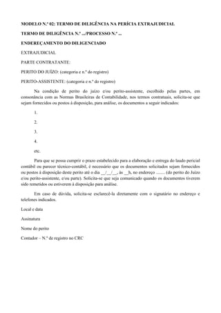 MODELO N.º 02: TERMO DE DILIGÊNCIA NA PERÍCIA EXTRAJUDICIAL
TERMO DE DILIGÊNCIA N.º .../PROCESSO N.º ...
ENDEREÇAMENTO DO DILIGENCIADO
EXTRAJUDICIAL
PARTE CONTRATANTE:
PERITO DO JUÍZO: (categoria e n.º do registro)
PERITO-ASSISTENTE: (categoria e n.º do registro)
Na condição de perito do juízo e/ou perito-assistente, escolhido pelas partes, em
consonância com as Normas Brasileiras de Contabilidade, nos termos contratuais, solicita-se que
sejam fornecidos ou postos à disposição, para análise, os documentos a seguir indicados:
1.
2.
3.
4.
etc.
Para que se possa cumprir o prazo estabelecido para a elaboração e entrega do laudo pericial
contábil ou parecer técnico-contábil, é necessário que os documentos solicitados sejam fornecidos
ou postos à disposição deste perito até o dia __/__/__, às __h, no endereço ........ (do perito do Juízo
e/ou perito-assistente, e/ou parte). Solicita-se que seja comunicado quando os documentos tiverem
sido remetidos ou estiverem à disposição para análise.
Em caso de dúvida, solicita-se esclarecê-la diretamente com o signatário no endereço e
telefones indicados.
Local e data
Assinatura
Nome do perito
Contador – N.º de registro no CRC
 