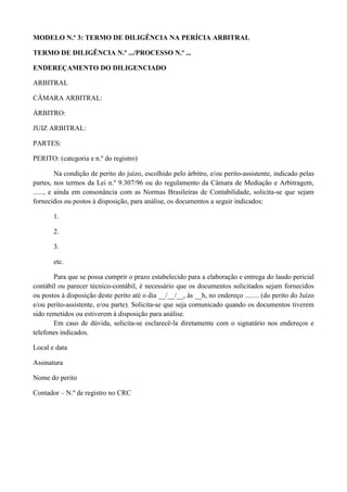 MODELO N.º 3: TERMO DE DILIGÊNCIA NA PERÍCIA ARBITRAL
TERMO DE DILIGÊNCIA N.º .../PROCESSO N.º ...
ENDEREÇAMENTO DO DILIGENCIADO
ARBITRAL
CÂMARA ARBITRAL:
ÁRBITRO:
JUIZ ARBITRAL:
PARTES:
PERITO: (categoria e n.º do registro)
Na condição de perito do juízo, escolhido pelo árbitro, e/ou perito-assistente, indicado pelas
partes, nos termos da Lei n.º 9.307/96 ou do regulamento da Câmara de Mediação e Arbitragem,
......, e ainda em consonância com as Normas Brasileiras de Contabilidade, solicita-se que sejam
fornecidos ou postos à disposição, para análise, os documentos a seguir indicados:
1.
2.
3.
etc.
Para que se possa cumprir o prazo estabelecido para a elaboração e entrega do laudo pericial
contábil ou parecer técnico-contábil, é necessário que os documentos solicitados sejam fornecidos
ou postos à disposição deste perito até o dia __/__/__, às __h, no endereço ........ (do perito do Juízo
e/ou perito-assistente, e/ou parte). Solicita-se que seja comunicado quando os documentos tiverem
sido remetidos ou estiverem à disposição para análise.
Em caso de dúvida, solicita-se esclarecê-la diretamente com o signatário nos endereços e
telefones indicados.
Local e data
Assinatura
Nome do perito
Contador – N.º de registro no CRC
 