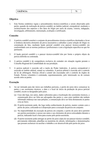 VIGÊNCIA 71
Objetivo
1. Esta Norma estabelece regras e procedimentos técnico-científicos a serem observados pelo
perito, quando da realização de perícia contábil, no âmbito judicial, extrajudicial, mediante o
esclarecimento dos aspectos e dos fatos do litígio por meio de exame, vistoria, indagação,
investigação, arbitramento, mensuração, avaliação e certificação.
Conceito
2. A perícia contábil constitui o conjunto de procedimentos técnico-científicos destinados a levar
à instância decisória elementos de prova necessários a subsidiar a justa solução do litígio ou
constatação de fato, mediante laudo pericial contábil e/ou parecer técnico-contábil, em
conformidade com as normas jurídicas e profissionais e com a legislação específica no que for
pertinente.
3. O laudo pericial contábil e o parecer técnico-contábil têm por limite o próprio objeto da
perícia deferida ou contratada.
4. A perícia contábil é de competência exclusiva de contador em situação regular perante o
Conselho Regional de Contabilidade de sua jurisdição.
5. A perícia judicial é exercida sob a tutela do Poder Judiciário. A perícia extrajudicial é
exercida no âmbito arbitral, estatal ou voluntária. A perícia arbitral é exercida sob o controle
da lei de arbitragem. Perícias oficial e estatal são executadas sob o controle de órgãos de
Estado. Perícia voluntária é contratada, espontaneamente, pelo interessado ou de comum
acordo entre as partes.
Execução
6. Ao ser intimado para dar início aos trabalhos periciais, o perito do juízo deve comunicar às
partes e aos assistentes técnicos: a data e o local de início da produção da prova pericial
contábil, exceto se designados pelo juízo.
(a) Caso não haja, nos autos, dados suficientes para a localização dos assistentes técnicos, a
comunicação deve ser feita aos advogados das partes e, caso estes também não tenham
informado endereço nas suas petições, a comunicação deve ser feita diretamente às partes
e/ou ao Juízo.
(b) O perito-assistente pode, tão logo tenha conhecimento da perícia, manter contato com o
perito do juízo, colocando-se à disposição para a execução da perícia em conjunto.
(c) Na impossibilidade da execução da perícia em conjunto, o perito do juízo deve permitir
aos peritos-assistentes o acesso aos autos e aos elementos de prova arrecadados durante a
perícia, indicando local e hora para exame pelo perito-assistente.
(d) O perito-assistente pode entregar ao perito do juízo cópia do seu parecer técnico-contábil,
previamente elaborado, planilhas ou memórias de cálculo, informações e demonstrações
que possam esclarecer ou auxiliar o trabalho a ser desenvolvido pelo perito do juízo.
 