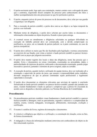 7. O perito-assistente pode, logo após sua contratação, manter contato com o advogado da parte
que o contratou, requerendo dossiê completo do processo para conhecimento dos fatos e
melhor acompanhamento dos atos processuais no que for pertinente à perícia.
8. O perito, enquanto estiver de posse do processo ou de documentos, deve zelar por sua guarda
e segurança e ser diligente.
9. Para a execução da perícia contábil, o perito deve ater-se ao objeto e ao lapso temporal da
perícia a ser realizada.
10. Mediante termo de diligência, o perito deve solicitar por escrito todos os documentos e
informações relacionadas ao objeto da perícia, fixando o prazo para entrega.
11. A eventual recusa no atendimento a diligências solicitadas ou qualquer dificuldade na
execução do trabalho pericial deve ser comunicada, com a devida comprovação ou
justificativa, ao juízo, em se tratando de perícia judicial; ou à parte contratante, no caso de
perícia extrajudicial.
12. O perito deve utilizar os meios que lhe são facultados pela legislação e normas concernentes
ao exercício de sua função, com vistas a instruir o laudo pericial contábil ou parecer técnico-
contábil com as peças que julgarem necessárias.
13. O perito deve manter registro dos locais e datas das diligências, nome das pessoas que o
atender, livros e documentos ou coisas vistoriadas, examinadas ou arrecadadas, dados e
particularidades de interesse da perícia, rubricando a documentação examinada, quando julgar
necessário e possível, juntando o elemento de prova original, cópia ou certidão.
14. A execução da perícia, quando incluir a utilização de equipe técnica, deve ser realizada sob a
orientação e supervisão do perito do juízo, que assume a responsabilidade pelos trabalhos,
devendo assegurar-se de que as pessoas contratadas sejam profissionais e legalmente
capacitadas à execução.
15. O perito deve documentar os elementos relevantes que serviram de suporte à conclusão
formalizada no laudo pericial contábil e no parecer técnico-contábil, quando não juntados aos
autos, visando fundamentar o laudo ou parecer e comprovar que a perícia foi executada de
acordo com os despachos e decisões judiciais e as Normas Brasileiras de Contabilidade.
Procedimentos
16. Os procedimentos periciais contábeis visam fundamentar o laudo pericial contábil e o parecer
técnico-contábil e abrangem, total ou parcialmente, segundo a natureza e a complexidade da
matéria, exame, vistoria, indagação, investigação, arbitramento, mensuração, avaliação e
certificação.
17. O exame é a análise de livros, registros de transações e documentos.
18. A vistoria é a diligência que objetiva a verificação e a constatação de situação, coisa ou fato,
de forma circunstancial.
19. A indagação é a busca de informações mediante entrevista com conhecedores do objeto ou de
fato relacionado à perícia.
 