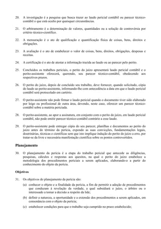20. A investigação é a pesquisa que busca trazer ao laudo pericial contábil ou parecer técnico-
contábil o que está oculto por quaisquer circunstâncias.
21. O arbitramento é a determinação de valores, quantidades ou a solução de controvérsia por
critério técnico-científico.
22. A mensuração é o ato de qualificação e quantificação física de coisas, bens, direitos e
obrigações.
23. A avaliação é o ato de estabelecer o valor de coisas, bens, direitos, obrigações, despesas e
receitas.
24. A certificação é o ato de atestar a informação trazida ao laudo ou ao parecer pelo perito.
25. Concluídos os trabalhos periciais, o perito do juízo apresentará laudo pericial contábil e o
perito-assistente oferecerá, querendo, seu parecer técnico-contábil, obedecendo aos
respectivos prazos.
26. O perito do juízo, depois de concluído seu trabalho, deve fornecer, quando solicitado, cópia
do laudo ao perito-assistente, informando-lhe com antecedência a data em que o laudo pericial
contábil será protocolado em cartório.
27. O perito-assistente não pode firmar o laudo pericial quando o documento tiver sido elaborado
por leigo ou profissional de outra área, devendo, neste caso, oferecer um parecer técnico-
contábil sobre a matéria periciada.
28. O perito-assistente, ao apor a assinatura, em conjunto com o perito do juízo, em laudo pericial
contábil, não pode emitir parecer técnico-contábil contrário a esse laudo.
29. O perito-assistente pode entregar cópia do seu parecer, planilhas e documentos ao perito do
juízo antes do término da perícia, expondo as suas convicções, fundamentações legais,
doutrinárias, técnicas e científicas sem que isto implique indução do perito do juízo a erro, por
tratar-se da livre e necessária manifestação científica sobre os pontos controvertidos.
Planejamento
30. O planejamento da perícia é a etapa do trabalho pericial que antecede as diligências,
pesquisas, cálculos e respostas aos quesitos, na qual o perito do juízo estabelece a
metodologia dos procedimentos periciais a serem aplicados, elaborando-o a partir do
conhecimento do objeto da perícia.
Objetivos
31. Os objetivos do planejamento da perícia são:
(a) conhecer o objeto e a finalidade da perícia, a fim de permitir a adoção de procedimentos
que conduzam à revelação da verdade, a qual subsidiará o juízo, o árbitro ou o
interessado a tomar a decisão a respeito da lide;
(b) definir a natureza, a oportunidade e a extensão dos procedimentos a serem aplicados, em
consonância com o objeto da perícia;
(c) estabelecer condições para que o trabalho seja cumprido no prazo estabelecido;
 