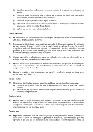 (d) identificar potenciais problemas e riscos que possam vir a ocorrer no andamento da
perícia;
(e) identificar fatos importantes para a solução da demanda, de forma que não passem
despercebidos ou não recebam a atenção necessária;
(f) identificar a legislação aplicável ao objeto da perícia;
(g) estabelecer como ocorrerá a divisão das tarefas entre os membros da equipe de trabalho,
sempre que o perito necessitar de auxiliares;
(h) facilitar a execução e a revisão dos trabalhos.
Desenvolvimento
32. Os documentos dos autos servem como suporte para obtenção das informações necessárias à
elaboração do planejamento da perícia.
33. Em caso de ser identificada a necessidade de realização de diligências, na etapa de elaboração
do planejamento, devem ser considerados, se não declarada a preclusão de prova documental,
a legislação aplicável, documentos, registros, livros contábeis, fiscais e societários, laudos e
pareceres já realizados e outras informações que forem identificadas como pertinentes para
determinar a natureza do trabalho a ser executado.
34. Quando necessário, o planejamento deve ser realizado pelo perito do juízo ainda que o
trabalho venha a ser realizado de forma conjunta.
35. Quando necessário, o planejamento da perícia deve ser mantido por qualquer meio de registro
que facilite o entendimento dos procedimentos a serem aplicados e sirva de orientação
adequada à execução do trabalho.
36. Quando necessário, o planejamento deve ser revisado e atualizado sempre que fatos novos
surjam no decorrer da perícia.
Riscos e custos
37. O perito, na fase do planejamento, com vistas a elaborar a proposta de honorários, deve:
(a) avaliar os riscos decorrentes das suas responsabilidades e todas as despesas e custos
inerentes;
(b) ressaltar que, na hipótese de apresentação de quesitos suplementares, poderá estabelecer
honorários complementares.
Equipe técnica
38. Quando a perícia exigir a necessidade de utilização de trabalho de terceiros (equipe de apoio,
trabalho de especialistas ou profissionais de outras áreas de conhecimento), o planejamento
deve prever a orientação e a supervisão do perito, que responderá pelos trabalhos executados,
exclusivamente, por sua equipe de apoio.
Cronograma
39. O perito do juízo deve levar em consideração que o planejamento da perícia, quando for o
caso, inicia-se antes da elaboração da proposta de honorários, considerando-se que, para
apresentá-la ao juízo ou aos contratantes, há necessidade de se especificarem as etapas do
 