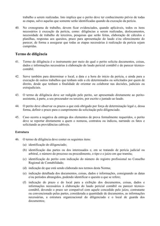 trabalho a serem realizadas. Isto implica que o perito deve ter conhecimento prévio de todas
as etapas, salvo aquelas que somente serão identificadas quando da execução da perícia.
40. No cronograma de trabalho, devem ficar evidenciados, quando aplicáveis, todos os itens
necessários à execução da perícia, como: diligências a serem realizadas, deslocamentos,
necessidade de trabalho de terceiros, pesquisas que serão feitas, elaboração de cálculos e
planilhas, respostas aos quesitos, prazo para apresentação do laudo e/ou oferecimento do
parecer, de forma a assegurar que todas as etapas necessárias à realização da perícia sejam
cumpridas.
Termo de diligência
41. Termo de diligência é o instrumento por meio do qual o perito solicita documentos, coisas,
dados e informações necessárias à elaboração do laudo pericial contábil e do parecer técnico-
contábil.
42. Serve também para determinar o local, a data e a hora do início da perícia, e ainda para a
execução de outros trabalhos que tenham sido a ele determinados ou solicitados por quem de
direito, desde que tenham a finalidade de orientar ou colaborar nas decisões, judiciais ou
extrajudiciais.
43. O termo de diligência deve ser redigido pelo perito, ser apresentado diretamente ao perito-
assistente, à parte, a seu procurador ou terceiro, por escrito e juntado ao laudo.
44. O perito deve observar os prazos a que está obrigado por força de determinação legal e, dessa
forma, definir o prazo para o cumprimento da solicitação pelo diligenciado.
45. Caso ocorra a negativa da entrega dos elementos de prova formalmente requeridos, o perito
deve se reportar diretamente a quem o nomeou, contratou ou indicou, narrando os fatos e
solicitando as providências cabíveis.
Estrutura
46. O termo de diligência deve conter os seguintes itens:
(a) identificação do diligenciado;
(b) identificação das partes ou dos interessados e, em se tratando de perícia judicial ou
arbitral, o número do processo ou procedimento, o tipo e o juízo em que tramita;
(c) identificação do perito com indicação do número do registro profissional no Conselho
Regional de Contabilidade;
(d) indicação de que está sendo elaborado nos termos desta Norma;
(e) indicação detalhada dos documentos, coisas, dados e informações, consignando as datas
e/ou períodos abrangidos, podendo identificar o quesito a que se refere;
(f) indicação do prazo e do local para a exibição dos documentos, coisas, dados e
informações necessários à elaboração do laudo pericial contábil ou parecer técnico-
contábil, devendo o prazo ser compatível com aquele concedido pelo juízo, contratante
ou convencionado pelas partes, considerada a quantidade de documentos, as informações
necessárias, a estrutura organizacional do diligenciado e o local de guarda dos
documentos;
 