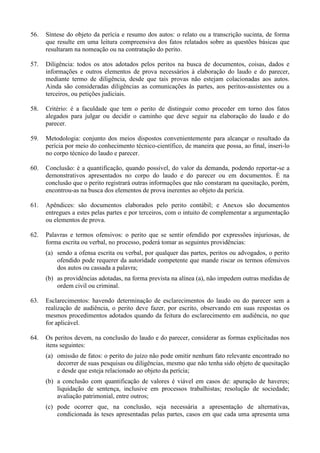 56. Síntese do objeto da perícia e resumo dos autos: o relato ou a transcrição sucinta, de forma
que resulte em uma leitura compreensiva dos fatos relatados sobre as questões básicas que
resultaram na nomeação ou na contratação do perito.
57. Diligência: todos os atos adotados pelos peritos na busca de documentos, coisas, dados e
informações e outros elementos de prova necessários à elaboração do laudo e do parecer,
mediante termo de diligência, desde que tais provas não estejam colacionadas aos autos.
Ainda são consideradas diligências as comunicações às partes, aos peritos-assistentes ou a
terceiros, ou petições judiciais.
58. Critério: é a faculdade que tem o perito de distinguir como proceder em torno dos fatos
alegados para julgar ou decidir o caminho que deve seguir na elaboração do laudo e do
parecer.
59. Metodologia: conjunto dos meios dispostos convenientemente para alcançar o resultado da
perícia por meio do conhecimento técnico-científico, de maneira que possa, ao final, inseri-lo
no corpo técnico do laudo e parecer.
60. Conclusão: é a quantificação, quando possível, do valor da demanda, podendo reportar-se a
demonstrativos apresentados no corpo do laudo e do parecer ou em documentos. É na
conclusão que o perito registrará outras informações que não constaram na quesitação, porém,
encontrou-as na busca dos elementos de prova inerentes ao objeto da perícia.
61. Apêndices: são documentos elaborados pelo perito contábil; e Anexos são documentos
entregues a estes pelas partes e por terceiros, com o intuito de complementar a argumentação
ou elementos de prova.
62. Palavras e termos ofensivos: o perito que se sentir ofendido por expressões injuriosas, de
forma escrita ou verbal, no processo, poderá tomar as seguintes providências:
(a) sendo a ofensa escrita ou verbal, por qualquer das partes, peritos ou advogados, o perito
ofendido pode requerer da autoridade competente que mande riscar os termos ofensivos
dos autos ou cassada a palavra;
(b) as providências adotadas, na forma prevista na alínea (a), não impedem outras medidas de
ordem civil ou criminal.
63. Esclarecimentos: havendo determinação de esclarecimentos do laudo ou do parecer sem a
realização de audiência, o perito deve fazer, por escrito, observando em suas respostas os
mesmos procedimentos adotados quando da feitura do esclarecimento em audiência, no que
for aplicável.
64. Os peritos devem, na conclusão do laudo e do parecer, considerar as formas explicitadas nos
itens seguintes:
(a) omissão de fatos: o perito do juízo não pode omitir nenhum fato relevante encontrado no
decorrer de suas pesquisas ou diligências, mesmo que não tenha sido objeto de quesitação
e desde que esteja relacionado ao objeto da perícia;
(b) a conclusão com quantificação de valores é viável em casos de: apuração de haveres;
liquidação de sentença, inclusive em processos trabalhistas; resolução de sociedade;
avaliação patrimonial, entre outros;
(c) pode ocorrer que, na conclusão, seja necessária a apresentação de alternativas,
condicionada às teses apresentadas pelas partes, casos em que cada uma apresenta uma
 