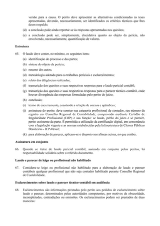 versão para a causa. O perito deve apresentar as alternativas condicionadas às teses
apresentadas, devendo, necessariamente, ser identificados os critérios técnicos que lhes
deem respaldo;
(d) a conclusão pode ainda reportar-se às respostas apresentadas nos quesitos;
(e) a conclusão pode ser, simplesmente, elucidativa quanto ao objeto da perícia, não
envolvendo, necessariamente, quantificação de valores.
Estrutura
65. O laudo deve conter, no mínimo, os seguintes itens:
(a) identificação do processo e das partes;
(b) síntese do objeto da perícia;
(c) resumo dos autos;
(d) metodologia adotada para os trabalhos periciais e esclarecimentos;
(e) relato das diligências realizadas;
(f) transcrição dos quesitos e suas respectivas respostas para o laudo pericial contábil;
(g) transcrição dos quesitos e suas respectivas respostas para o parecer técnico-contábil, onde
houver divergência das respostas formuladas pelo perito do juízo;
(h) conclusão;
(i) termo de encerramento, constando a relação de anexos e apêndices;
(j) assinatura do perito: deve constar sua categoria profissional de contador, seu número de
registro em Conselho Regional de Contabilidade, comprovado mediante Certidão de
Regularidade Profissional (CRP) e sua função: se laudo, perito do juízo e se parecer,
perito-assistente da parte. É permitida a utilização da certificação digital, em consonância
com a legislação vigente e as normas estabelecidas pela Infraestrutura de Chaves Públicas
Brasileiras - ICP-Brasil;
(k) para elaboração de parecer, aplicam-se o disposto nas alíneas acima, no que couber.
Assinatura em conjunto
66. Quando se tratar de laudo pericial contábil, assinado em conjunto pelos peritos, há
responsabilidade solidária sobre o referido documento.
Laudo e parecer de leigo ou profissional não habilitado
67. Considera-se leigo ou profissional não habilitado para a elaboração de laudo e parecer
contábeis qualquer profissional que não seja contador habilitado perante Conselho Regional
de Contabilidade.
Esclarecimentos sobre laudo e parecer técnico-contábil em audiência
68. Esclarecimentos são informações prestadas pelo perito aos pedidos de esclarecimento sobre
laudo e parecer, determinados pelas autoridades competentes, por motivos de obscuridade,
incompletudes, contradições ou omissões. Os esclarecimentos podem ser prestados de duas
maneiras:
 