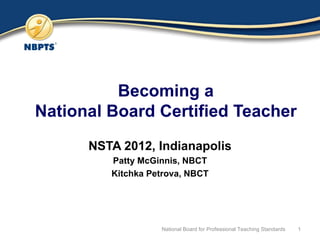 Becoming a National Board Certified Teacher NSTA 2012, Indianapolis Patty McGinnis, NBCT Kitchka Petrova, NBCT National Board for Professional Teaching Standards 