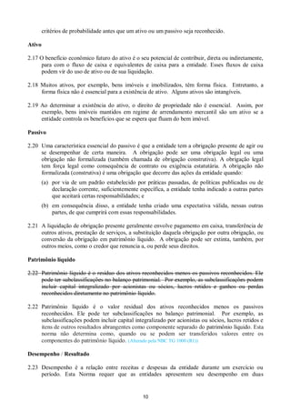 10
critérios de probabilidade antes que um ativo ou um passivo seja reconhecido.
Ativo
2.17 O benefício econômico futuro do ativo é o seu potencial de contribuir, direta ou indiretamente,
para com o fluxo de caixa e equivalentes de caixa para a entidade. Esses fluxos de caixa
podem vir do uso de ativo ou de sua liquidação.
2.18 Muitos ativos, por exemplo, bens imóveis e imobilizados, têm forma física. Entretanto, a
forma física não é essencial para a existência de ativo. Alguns ativos são intangíveis.
2.19 Ao determinar a existência do ativo, o direito de propriedade não é essencial. Assim, por
exemplo, bens imóveis mantidos em regime de arrendamento mercantil são um ativo se a
entidade controla os benefícios que se espera que fluam do bem imóvel.
Passivo
2.20 Uma característica essencial do passivo é que a entidade tem a obrigação presente de agir ou
se desempenhar de certa maneira. A obrigação pode ser uma obrigação legal ou uma
obrigação não formalizada (também chamada de obrigação construtiva). A obrigação legal
tem força legal como consequência de contrato ou exigência estatutária. A obrigação não
formalizada (construtiva) é uma obrigação que decorre das ações da entidade quando:
(a) por via de um padrão estabelecido por práticas passadas, de políticas publicadas ou de
declaração corrente, suficientemente específica, a entidade tenha indicado a outras partes
que aceitará certas responsabilidades; e
(b) em consequência disso, a entidade tenha criado uma expectativa válida, nessas outras
partes, de que cumprirá com essas responsabilidades.
2.21 A liquidação de obrigação presente geralmente envolve pagamento em caixa, transferência de
outros ativos, prestação de serviços, a substituição daquela obrigação por outra obrigação, ou
conversão da obrigação em patrimônio líquido. A obrigação pode ser extinta, também, por
outros meios, como o credor que renuncia a, ou perde seus direitos.
Patrimônio líquido
2.22 Patrimônio líquido é o resíduo dos ativos reconhecidos menos os passivos reconhecidos. Ele
pode ter subclassificações no balanço patrimonial. Por exemplo, as subclassificações podem
incluir capital integralizado por acionistas ou sócios, lucros retidos e ganhos ou perdas
reconhecidos diretamente no patrimônio líquido.
2.22 Patrimônio líquido é o valor residual dos ativos reconhecidos menos os passivos
reconhecidos. Ele pode ter subclassificações no balanço patrimonial. Por exemplo, as
subclassificações podem incluir capital integralizado por acionistas ou sócios, lucros retidos e
itens de outros resultados abrangentes como componente separado do patrimônio líquido. Esta
norma não determina como, quando ou se podem ser transferidos valores entre os
componentes do patrimônio líquido. (Alterado pela NBC TG 1000 (R1))
Desempenho / Resultado
2.23 Desempenho é a relação entre receitas e despesas da entidade durante um exercício ou
período. Esta Norma requer que as entidades apresentem seu desempenho em duas
 