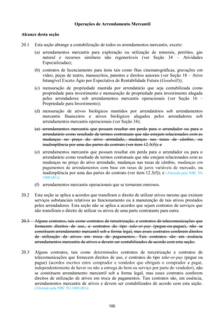 100
Operações de Arrendamento Mercantil
Alcance desta seção
20.1 Esta seção abrange a contabilização de todos os arrendamentos mercantis, exceto:
(a) arrendamentos mercantis para exploração ou utilização de minerais, petróleo, gás
natural e recursos similares não regeneráveis (ver Seção 34 – Atividades
Especializadas);
(b) contratos de licenciamento para itens tais como fitas cinematográficas, gravações em
vídeo, peças de teatro, manuscritos, patentes e direitos autorais (ver Seção 18 – Ativo
Intangível Exceto Ágio por Expectativa de Rentabilidade Futura (Goodwill));
(c) mensuração de propriedade mantida por arrendatário que seja contabilizada como
propriedade para investimento e mensuração de propriedade para investimento alugada
pelos arrendadores sob arrendamentos mercantis operacionais (ver Seção 16 –
Propriedade para Investimento);
(d) mensuração de ativos biológicos mantidos por arrendatários sob arrendamentos
mercantis financeiros e ativos biológicos alugados pelos arrendadores sob
arrendamentos mercantis operacionais (ver Seção 34);
(e) arrendamentos mercantis que possam resultar em perda para o arrendador ou para o
arrendatário como resultado de termos contratuais que não estejam relacionados com as
mudanças no preço do ativo arrendado, mudanças nas taxas de câmbio, ou
inadimplência por uma das partes do contrato (ver item 12.3(f)); e
(e) arrendamentos mercantis que possam resultar em perda para o arrendador ou para o
arrendatário como resultado de termos contratuais que não estejam relacionados com as
mudanças no preço do ativo arrendado, mudanças nas taxas de câmbio, mudanças em
pagamentos de arrendamentos com base em taxas de juros variáveis de mercado, ou
inadimplência por uma das partes do contrato (ver item 12.3(f)); e (Alterada pela NBC TG
1000 (R1))
(f) arrendamentos mercantis operacionais que se tornaram onerosos.
20.2 Esta seção se aplica a acordos que transfiram o direito de utilizar ativos mesmo que existam
serviços substanciais relativos ao funcionamento ou à manutenção de tais ativos prestados
pelos arrendadores. Esta seção não se aplica a acordos que sejam contratos de serviços que
não transfiram o direito de utilizar os ativos de uma parte contratante para outra.
20.3 Alguns contratos, tais como contratos de terceirização, e contratos de telecomunicações que
fornecem direitos de uso, e contratos do tipo take-or-pay (pegue-ou-pague), não se
constituem arrendamento mercantil sob a forma legal, mas esses contratos conferem direitos
de utilização de ativos em troca de pagamentos. Tais contratos são em essência
arrendamentos mercantis de ativos e devem ser contabilizados de acordo com esta seção.
20.3 Alguns contratos, tais como determinados contratos de terceirização e contratos de
telecomunicações que fornecem direitos de uso, e contratos do tipo take-or-pay (pegue ou
pague) (acordos escritos entre comprador e vendedor que obrigam o comprador a pagar,
independentemente de haver ou não a entrega do bem ou serviço por parte do vendedor), não
se constituem arrendamento mercantil sob a forma legal, mas esses contratos conferem
direitos de utilização de ativos em troca de pagamentos. Tais contratos são, em essência,
arrendamentos mercantis de ativos e devem ser contabilizados de acordo com esta seção.
(Alterado pela NBC TG 1000 (R1))
 
