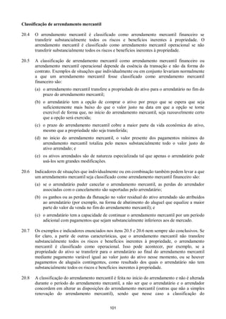 101
Classificação de arrendamento mercantil
20.4 O arrendamento mercantil é classificado como arrendamento mercantil financeiro se
transferir substancialmente todos os riscos e benefícios inerentes à propriedade. O
arrendamento mercantil é classificado como arrendamento mercantil operacional se não
transferir substancialmente todos os riscos e benefícios inerentes à propriedade.
20.5 A classificação de arrendamento mercantil como arrendamento mercantil financeiro ou
arrendamento mercantil operacional depende da essência da transação e não da forma do
contrato. Exemplos de situações que individualmente ou em conjunto levariam normalmente
a que um arrendamento mercantil fosse classificado como arrendamento mercantil
financeiro são:
(a) o arrendamento mercantil transfere a propriedade do ativo para o arrendatário no fim do
prazo do arrendamento mercantil;
(b) o arrendatário tem a opção de comprar o ativo por preço que se espera que seja
suficientemente mais baixo do que o valor justo na data em que a opção se torne
exercível de forma que, no início do arrendamento mercantil, seja razoavelmente certo
que a opção será exercida;
(c) o prazo do arrendamento mercantil cobre a maior parte da vida econômica do ativo,
mesmo que a propriedade não seja transferida;
(d) no início do arrendamento mercantil, o valor presente dos pagamentos mínimos do
arrendamento mercantil totaliza pelo menos substancialmente todo o valor justo do
ativo arrendado; e
(e) os ativos arrendados são de natureza especializada tal que apenas o arrendatário pode
usá-los sem grandes modificações.
20.6 Indicadores de situações que individualmente ou em combinação também podem levar a que
um arrendamento mercantil seja classificado como arrendamento mercantil financeiro são:
(a) se o arrendatário puder cancelar o arrendamento mercantil, as perdas do arrendador
associadas com o cancelamento são suportadas pelo arrendatário;
(b) os ganhos ou as perdas da flutuação no valor residual do ativo arrendado são atribuídos
ao arrendatário (por exemplo, na forma de abatimento do aluguel que equalize a maior
parte do valor da venda no fim do arrendamento mercantil); e
(c) o arrendatário tem a capacidade de continuar o arrendamento mercantil por um período
adicional com pagamentos que sejam substancialmente inferiores aos de mercado.
20.7 Os exemplos e indicadores enunciados nos itens 20.5 e 20.6 nem sempre são conclusivos. Se
for claro, a partir de outras características, que o arrendamento mercantil não transfere
substancialmente todos os riscos e benefícios inerentes à propriedade, o arrendamento
mercantil é classificado como operacional. Isso pode acontecer, por exemplo, se a
propriedade do ativo se transferir para o arrendatário ao final do arrendamento mercantil
mediante pagamento variável igual ao valor justo do ativo nesse momento, ou se houver
pagamentos de aluguéis contingentes, como resultado dos quais o arrendatário não tem
substancialmente todos os riscos e benefícios inerentes à propriedade.
20.8 A classificação do arrendamento mercantil é feita no início do arrendamento e não é alterada
durante o período do arrendamento mercantil, a não ser que o arrendatário e o arrendador
concordem em alterar as disposições do arrendamento mercantil (outras que não a simples
renovação do arrendamento mercantil), sendo que nesse caso a classificação do
 