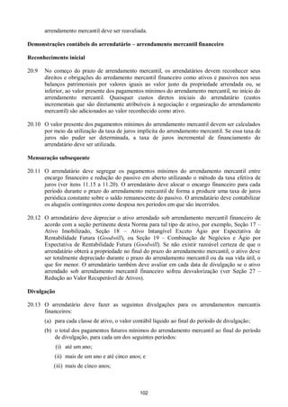 102
arrendamento mercantil deve ser reavaliada.
Demonstrações contábeis do arrendatário – arrendamento mercantil financeiro
Reconhecimento inicial
20.9 No começo do prazo de arrendamento mercantil, os arrendatários devem reconhecer seus
direitos e obrigações do arredamento mercantil financeiro como ativos e passivos nos seus
balanços patrimoniais por valores iguais ao valor justo da propriedade arrendada ou, se
inferior, ao valor presente dos pagamentos mínimos do arrendamento mercantil, no início do
arrendamento mercantil. Quaisquer custos diretos iniciais do arrendatário (custos
incrementais que são diretamente atribuíveis à negociação e organização do arrendamento
mercantil) são adicionados ao valor reconhecido como ativo.
20.10 O valor presente dos pagamentos mínimos do arrendamento mercantil devem ser calculados
por meio da utilização da taxa de juros implícita do arrendamento mercantil. Se essa taxa de
juros não puder ser determinada, a taxa de juros incremental de financiamento do
arrendatário deve ser utilizada.
Mensuração subsequente
20.11 O arrendatário deve segregar os pagamentos mínimos do arrendamento mercantil entre
encargo financeiro e redução do passivo em aberto utilizando o método da taxa efetiva de
juros (ver itens 11.15 a 11.20). O arrendatário deve alocar o encargo financeiro para cada
período durante o prazo do arrendamento mercantil de forma a produzir uma taxa de juros
periódica constante sobre o saldo remanescente do passivo. O arrendatário deve contabilizar
os aluguéis contingentes como despesa nos períodos em que são incorridos.
20.12 O arrendatário deve depreciar o ativo arrendado sob arrendamento mercantil financeiro de
acordo com a seção pertinente desta Norma para tal tipo de ativo, por exemplo, Seção 17 –
Ativo Imobilizado, Seção 18 – Ativo Intangível Exceto Ágio por Expectativa de
Rentabilidade Futura (Goodwill), ou Seção 19 – Combinação de Negócios e Ágio por
Expectativa de Rentabilidade Futura (Goodwill). Se não existir razoável certeza de que o
arrendatário obterá a propriedade no final do prazo do arrendamento mercantil, o ativo deve
ser totalmente depreciado durante o prazo do arrendamento mercantil ou da sua vida útil, o
que for menor. O arrendatário também deve avaliar em cada data de divulgação se o ativo
arrendado sob arrendamento mercantil financeiro sofreu desvalorização (ver Seção 27 –
Redução ao Valor Recuperável de Ativos).
Divulgação
20.13 O arrendatário deve fazer as seguintes divulgações para os arrendamentos mercantis
financeiros:
(a) para cada classe de ativo, o valor contábil líquido ao final do período de divulgação;
(b) o total dos pagamentos futuros mínimos do arrendamento mercantil ao final do período
de divulgação, para cada um dos seguintes períodos:
(i) até um ano;
(ii) mais de um ano e até cinco anos; e
(iii) mais de cinco anos;
 