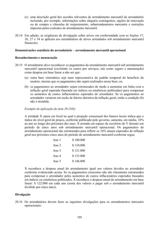 103
(c) uma descrição geral dos acordos relevantes de arrendamento mercantil do arrendatário
incluindo, por exemplo, informações sobre aluguéis contingentes, opções de renovação
ou de compra e cláusulas de reajustamento, subarrendamentos mercantis e restrições
impostas pelos contratos de arrendamento mercantil.
20.14 Em adição, as exigências de divulgação sobre ativos em conformidade com as Seções 17,
18, 27 e 34 se aplicam aos arrendatários de ativos arrendados sob arrendamento mercantil
financeiro.
Demonstrações contábeis do arrendatário – arrendamento mercantil operacional
Reconhecimento e mensuração
20.15 O arrendatário deve reconhecer os pagamentos do arrendamento mercantil sob arrendamento
mercantil operacional (excluindo os custos por serviços, tais como seguro e manutenção)
como despesa em base linear a não ser que:
(a) outra base sistemática seja mais representativa do padrão temporal do benefício do
usuário, mesmo que os pagamentos não sejam realizados nessa base; ou
(b) os pagamentos ao arrendador sejam estruturados de modo a aumentar em linha com a
inflação geral esperada (baseada em índices ou estatísticas publicadas) para compensar
os aumentos de custos inflacionários esperados do arrendador. Se os pagamentos ao
arrendador variarem em razão de fatores distintos da inflação geral, então a condição (b)
não é atendida.
Exemplo de aplicação do item 20.15(b):
A entidade X opera em local no qual a projeção consensual dos bancos locais indica que o
índice do nível geral de preços, conforme publicado pelo governo, aumenta, em média, 10%
ao ano ao longo dos próximos dez anos. X arrenda um espaço de escritório de Y durante um
período de cinco anos sob arrendamento mercantil operacional. Os pagamentos do
arrendamento operacional são estruturados para refletir os 10% anuais esperados de inflação
geral nos próximos cinco anos do período do arrendamento mercantil conforme segue.
Ano 1 $ 100.000
Ano 2 $ 110.000
Ano 3 $ 121.000
Ano 4 $ 133.000
Ano 5 $ 146.000
X reconhece a despesa anual do arrendamento igual aos valores devidos ao arrendador
conforme evidenciado acima. Se os pagamentos crescentes não são claramente estruturados
para compensar o arrendador pelos aumentos de custos inflacionários esperados baseados
em índices ou estatísticas publicados, X reconhece a despesa anual do arrendamento em base
linear: $ 122.000 em cada ano (soma dos valores a pagar sob o arrendamento mercantil
dividido por cinco anos).
Divulgação
20.16 Os arrendatários devem fazer as seguintes divulgações para os arrendamentos mercantis
operacionais:
 