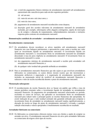 104
(a) o total dos pagamentos futuros mínimos do arrendamento mercantil sob arrendamentos
operacionais não canceláveis para cada um dos seguintes períodos:
(i) até um ano;
(ii) mais de um ano e até cinco anos; e
(iii) mais de cinco anos;
(b) pagamentos de arrendamento mercantil reconhecidos como despesa;
(c) descrição geral dos acordos relevantes de arrendamento mercantil do arrendatário
incluindo, por exemplo, informações sobre aluguéis contingentes, opções de renovação
ou de compra e cláusulas de reajustamento, subarrendamentos mercantis e restrições
impostas pelos contratos de arrendamento mercantil.
Demonstrações contábeis do arrendador – arrendamento mercantil financeiro
Reconhecimento e mensuração
20.17 Os arrendadores devem reconhecer os ativos mantidos sob arrendamento mercantil
financeiro nos seus balanços patrimoniais e apresentá-los como conta a receber por valor
igual ao investimento líquido no arrendamento mercantil. O investimento líquido em
arrendamento mercantil é o investimento bruto no arrendamento mercantil do arrendador
descontado à taxa de juros implícita no arrendamento mercantil. O investimento bruto no
arrendamento mercantil é a soma:
(a) dos pagamentos mínimos do arrendamento mercantil a receber pelo arrendador sob
arrendamento mercantil financeiro; e
(b) de qualquer valor residual não garantido atribuído ao arrendador.
20.18 Para os arrendamentos mercantis financeiros que não sejam os que envolvem arrendadores
fabricantes ou comerciantes, os custos diretos iniciais (custos que são incrementais e
diretamente atribuíveis à negociação e à organização de arrendamento mercantil) são
incluídos na mensuração inicial do recebível de arrendamento mercantil financeiro e
reduzem o valor da receita reconhecida durante o prazo do arrendamento mercantil.
Mensuração subsequente
20.19 O reconhecimento da receita financeira deve se basear em padrão que reflita a taxa de
retorno periódica constante sobre o investimento líquido do arrendador no arrendamento
mercantil financeiro. Os pagamentos do arrendamento mercantil relacionados ao período,
excluindo os custos de serviços, são aplicados ao investimento bruto no arrendamento
mercantil para reduzir tanto o principal quanto as receitas financeiras não apropriadas. Se
existir indicação de que o valor residual estimado não garantido utilizado para computar o
investimento bruto do arrendador no arrendamento mercantil mudou significativamente, a
alocação da receita ao longo do prazo do arrendamento mercantil é revisada, e qualquer
redução relacionada a valores apropriados é imediatamente reconhecida no resultado.
Arrendador fabricante ou comerciante
20.20 Os fabricantes ou comerciantes oferecem muitas vezes aos clientes a opção de comprar ou
arrendar um ativo. O arrendamento mercantil financeiro de ativo pelo arrendador fabricante
ou comerciante dá origem a dois tipos de receita:
 