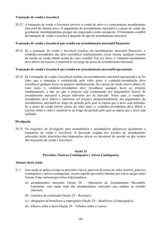 107
Transação de venda e leaseback
20.32 A transação de venda e leaseback envolve a venda do ativo e o concomitante arrendamento
mercantil do mesmo ativo. O pagamento do arrendamento mercantil e o preço de venda são
geralmente interdependentes porque são negociados como um pacote. O tratamento contábil
da transação de venda e leaseback depende do tipo de arrendamento mercantil.
Transação de venda e leaseback que resulta em arrendamento mercantil financeiro
20.33 Se a transação de venda e leaseback resultar em arrendamento mercantil financeiro, o
vendedor-arrendatário não deve reconhecer imediatamente, como receita, qualquer excesso
da receita de venda obtido acima do valor contábil. Em vez disso, o vendedor-arrendatário
deve diferir tal excesso e amortizá-lo ao longo do prazo do arrendamento mercantil.
Transação de venda e leaseback que resulta em arrendamento mercantil operacional
20.34 Se a transação de venda e leaseback resultar em arrendamento mercantil operacional e se for
claro que a transação é estabelecida pelo valor justo, o vendedor-arrendatário deve
reconhecer qualquer lucro ou prejuízo imediatamente. Se o preço de venda estiver abaixo do
valor justo, o vendedor-arrendatário deve reconhecer qualquer lucro ou prejuízo
imediatamente, a não ser que o prejuízo seja compensado por pagamentos futuros do
arrendamento mercantil a preços inferiores aos de mercado. Nesse caso, o vendedor-
arrendatário deve diferir e amortizar tal prejuízo proporcionalmente aos pagamentos do
arrendamento mercantil ao longo do período pelo qual se espera que o ativo seja utilizado.
Se o preço de venda estiver acima do valor justo, o vendedor-arrendatário deve diferir o
excesso sobre o valor e amortizá-lo ao longo do período pelo qual se espera que o ativo seja
utilizado.
Divulgação
20.35 Os requisitos de divulgação para arrendatários e arrendadores aplicam-se igualmente a
transações de venda e leaseback. A descrição exigida dos acordos de arrendamento
relevantes inclui descrições das disposições únicas ou incomuns do acordo ou dos termos
das transações de venda e leaseback.
Seção 21
Provisões, Passivos Contingentes e Ativos Contingentes
Alcance desta seção
21.1 Esta seção se aplica a todas as provisões (isto é, passivos de prazo ou valor incerto), passivos
contingentes e ativos contingentes, exceto aquelas provisões tratadas por outras seções desta
Norma. Estas incluem provisões relacionadas a:
(a) arrendamentos mercantis (Seção 20 – Operações de Arrendamento Mercantil).
Entretanto, esta seção trata dos arrendamentos mercantis que tenham se tornado
onerosos;
(b) contratos de construção (Seção 23 – Receitas);
(c) obrigações de benefícios a empregados (Seção 28 – Benefícios a Empregados);
(d) tributos sobre o lucro (Seção 29 – Tributos sobre o Lucro).
 