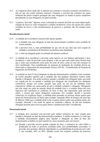 108
21.2 As exigências desta seção não se aplicam aos contratos a executar (contratos executórios) a
não ser que eles sejam contratos onerosos. Contratos a executar são contratos nos quais
nenhuma das partes cumpriu quaisquer das suas obrigações ou ambas as partes cumpriram
parcialmente as suas obrigações em igual extensão.
21.3 A palavra “provisão” algumas vezes é utilizada no contexto de itens tais como depreciação,
redução de ativos ao valor recuperável e créditos incobráveis. Esses são ajustes dos valores
contábeis de ativos, e não reconhecimento de passivos e, portanto, não são tratados nesta
seção.
Reconhecimento inicial
21.4 A entidade deve reconhecer uma provisão apenas quando:
(a) a entidade tem uma obrigação na data das demonstrações contábeis como resultado de
evento passado;
(b) é provável (isto é, mais probabilidade de que sim do que não) que será exigida da
entidade a transferência de benefícios econômicos para liquidação;
(c) o valor da obrigação pode ser estimado de maneira confiável.
21.5 A entidade deve reconhecer a provisão como passivo no seu balanço patrimonial e deve
reconhecer o valor da provisão como despesa, a não ser que outra seção desta Norma exija
que o custo seja reconhecido como parte do custo de ativo, como no caso dos estoques ou
ativo imobilizado. Para contabilização de proposta de destinação do resultado devem ser
observadas as disposições da Interpretação Técnica ITG 08 – Contabilização da Proposta de
Pagamento de Dividendos.
21.6 A condição no item 21.4(a) (obrigação na data das demonstrações contábeis, como resultado
de evento passado) significa que a entidade não tem qualquer alternativa realista senão
liquidar a obrigação. Isso pode acontecer quando a entidade tem obrigação legal, que pode
ser exigida por lei, ou quando a entidade tem obrigação não formalizada (ou obrigação
construtiva), porque um evento passado (que pode ser um ato da entidade) criou
expectativas válidas em outras partes de que a entidade cumprirá a obrigação. Obrigações
que irão surgir em razão da atuação futura da entidade (isto é, a conduta futura dos seus
negócios) não satisfazem as condições do item 21.4(a), não importando quão provável
sejam, e mesmo que sejam obrigações contratuais. Por exemplo: devido a pressões
comerciais ou exigências legais, a entidade pode pretender ou precisar efetuar gastos para
operar de forma particular no futuro (por exemplo, montando filtros de fumaça em certo tipo
de fábrica). Dado que a entidade pode evitar os gastos futuros pelas suas próprias ações, por
exemplo, alterando o seu modo de operar ou vendendo a fábrica, ela não tem nenhuma
obrigação presente para com esse gasto futuro e nenhuma provisão é reconhecida.
Mensuração inicial
21.7 A entidade deve mensurar uma provisão pela melhor estimativa do valor exigido para
liquidar a obrigação na data das demonstrações contábeis. A melhor estimativa é o valor que
a entidade racionalmente pagaria para liquidar a obrigação ao final da data das
demonstrações contábeis ou para transferi-la, nesse momento, para um terceiro:
(a) Quando a provisão envolve grande conjunto de itens, a estimativa do valor reflete a
ponderação de todos os possíveis resultados pelas suas probabilidades associadas. A
provisão será, portanto, diferente dependendo se a probabilidade de perda de certo valor
é, por exemplo, 60% ou 90%. Quando existir um conjunto contínuo de possíveis
 