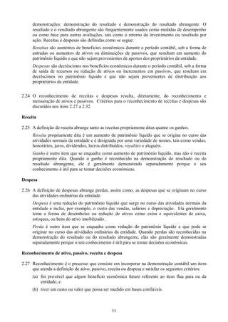 11
demonstrações: demonstração do resultado e demonstração do resultado abrangente. O
resultado e o resultado abrangente são frequentemente usados como medidas de desempenho
ou como base para outras avaliações, tais como o retorno do investimento ou resultado por
ação. Receitas e despesas são definidas como se segue:
Receitas são aumentos de benefícios econômicos durante o período contábil, sob a forma de
entradas ou aumentos de ativos ou diminuições de passivos, que resultam em aumento do
patrimônio líquido e que não sejam provenientes de aportes dos proprietários da entidade.
Despesas são decréscimos nos benefícios econômicos durante o período contábil, sob a forma
de saída de recursos ou redução de ativos ou incrementos em passivos, que resultam em
decréscimos no patrimônio líquido e que não sejam provenientes de distribuição aos
proprietários da entidade.
2.24 O reconhecimento de receitas e despesas resulta, diretamente, do reconhecimento e
mensuração de ativos e passivos. Critérios para o reconhecimento de receitas e despesas são
discutidos nos itens 2.27 a 2.32.
Receita
2.25 A definição de receita abrange tanto as receitas propriamente ditas quanto os ganhos.
Receita propriamente dita é um aumento de patrimônio líquido que se origina no curso das
atividades normais da entidade e é designada por uma variedade de nomes, tais como vendas,
honorários, juros, dividendos, lucros distribuídos, royalties e aluguéis.
Ganho é outro item que se enquadra como aumento de patrimônio líquido, mas não é receita
propriamente dita. Quando o ganho é reconhecido na demonstração do resultado ou do
resultado abrangente, ele é geralmente demonstrado separadamente porque o seu
conhecimento é útil para se tomar decisões econômicas.
Despesa
2.26 A definição de despesas abrange perdas, assim como, as despesas que se originam no curso
das atividades ordinárias da entidade.
Despesa é uma redução do patrimônio líquido que surge no curso das atividades normais da
entidade e inclui, por exemplo, o custo das vendas, salários e depreciação. Ela geralmente
toma a forma de desembolso ou redução de ativos como caixa e equivalentes de caixa,
estoques, ou bens do ativo imobilizado.
Perda é outro item que se enquadra como redução do patrimônio líquido e que pode se
originar no curso das atividades ordinárias da entidade. Quando perdas são reconhecidas na
demonstração do resultado ou do resultado abrangente, elas são geralmente demonstradas
separadamente porque o seu conhecimento é útil para se tomar decisões econômicas.
Reconhecimento de ativo, passivo, receita e despesa
2.27 Reconhecimento é o processo que consiste em incorporar na demonstração contábil um item
que atenda a definição de ativo, passivo, receita ou despesa e satisfaz os seguintes critérios:
(a) for provável que algum benefício econômico futuro referente ao item flua para ou da
entidade; e
(b) tiver um custo ou valor que possa ser medido em bases confiáveis.
 