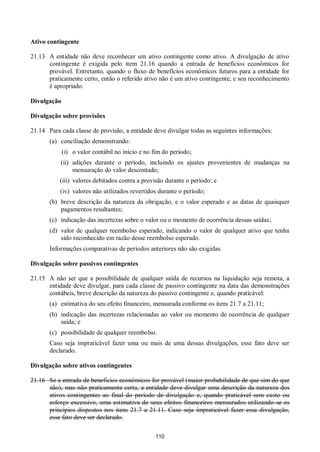 110
Ativo contingente
21.13 A entidade não deve reconhecer um ativo contingente como ativo. A divulgação de ativo
contingente é exigida pelo item 21.16 quando a entrada de benefícios econômicos for
provável. Entretanto, quando o fluxo de benefícios econômicos futuros para a entidade for
praticamente certo, então o referido ativo não é um ativo contingente, e seu reconhecimento
é apropriado.
Divulgação
Divulgação sobre provisões
21.14 Para cada classe de provisão, a entidade deve divulgar todas as seguintes informações:
(a) conciliação demonstrando:
(i) o valor contábil no início e no fim do período;
(ii) adições durante o período, incluindo os ajustes provenientes de mudanças na
mensuração do valor descontado;
(iii) valores debitados contra a provisão durante o período; e
(iv) valores não utilizados revertidos durante o período;
(b) breve descrição da natureza da obrigação, e o valor esperado e as datas de quaisquer
pagamentos resultantes;
(c) indicação das incertezas sobre o valor ou o momento de ocorrência dessas saídas;
(d) valor de qualquer reembolso esperado, indicando o valor de qualquer ativo que tenha
sido reconhecido em razão desse reembolso esperado.
Informações comparativas de períodos anteriores não são exigidas.
Divulgação sobre passivos contingentes
21.15 A não ser que a possibilidade de qualquer saída de recursos na liquidação seja remota, a
entidade deve divulgar, para cada classe de passivo contingente na data das demonstrações
contábeis, breve descrição da natureza do passivo contingente e, quando praticável:
(a) estimativa do seu efeito financeiro, mensurada conforme os itens 21.7 a 21.11;
(b) indicação das incertezas relacionadas ao valor ou momento de ocorrência de qualquer
saída; e
(c) possibilidade de qualquer reembolso.
Caso seja impraticável fazer uma ou mais de uma dessas divulgações, esse fato deve ser
declarado.
Divulgação sobre ativos contingentes
21.16 Se a entrada de benefícios econômicos for provável (maior probabilidade de que sim do que
não), mas não praticamente certa, a entidade deve divulgar uma descrição da natureza dos
ativos contingentes ao final do período de divulgação e, quando praticável sem custo ou
esforço excessivo, uma estimativa de seus efeitos financeiros mensurados utilizando-se os
princípios dispostos nos itens 21.7 a 21.11. Caso seja impraticável fazer essa divulgação,
esse fato deve ser declarado.
 