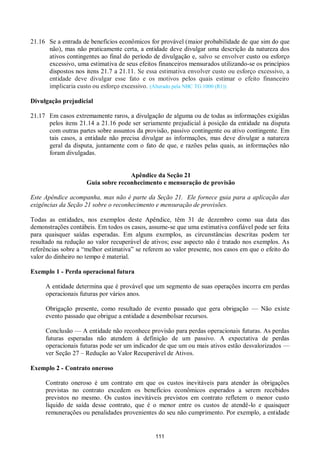 111
21.16 Se a entrada de benefícios econômicos for provável (maior probabilidade de que sim do que
não), mas não praticamente certa, a entidade deve divulgar uma descrição da natureza dos
ativos contingentes ao final do período de divulgação e, salvo se envolver custo ou esforço
excessivo, uma estimativa de seus efeitos financeiros mensurados utilizando-se os princípios
dispostos nos itens 21.7 a 21.11. Se essa estimativa envolver custo ou esforço excessivo, a
entidade deve divulgar esse fato e os motivos pelos quais estimar o efeito financeiro
implicaria custo ou esforço excessivo. (Alterado pela NBC TG 1000 (R1))
Divulgação prejudicial
21.17 Em casos extremamente raros, a divulgação de alguma ou de todas as informações exigidas
pelos itens 21.14 a 21.16 pode ser seriamente prejudicial à posição da entidade na disputa
com outras partes sobre assuntos da provisão, passivo contingente ou ativo contingente. Em
tais casos, a entidade não precisa divulgar as informações, mas deve divulgar a natureza
geral da disputa, juntamente com o fato de que, e razões pelas quais, as informações não
foram divulgadas.
Apêndice da Seção 21
Guia sobre reconhecimento e mensuração de provisão
Este Apêndice acompanha, mas não é parte da Seção 21. Ele fornece guia para a aplicação das
exigências da Seção 21 sobre o reconhecimento e mensuração de provisões.
Todas as entidades, nos exemplos deste Apêndice, têm 31 de dezembro como sua data das
demonstrações contábeis. Em todos os casos, assume-se que uma estimativa confiável pode ser feita
para quaisquer saídas esperadas. Em alguns exemplos, as circunstâncias descritas podem ter
resultado na redução ao valor recuperável de ativos; esse aspecto não é tratado nos exemplos. As
referências sobre a “melhor estimativa” se referem ao valor presente, nos casos em que o efeito do
valor do dinheiro no tempo é material.
Exemplo 1 - Perda operacional futura
A entidade determina que é provável que um segmento de suas operações incorra em perdas
operacionais futuras por vários anos.
Obrigação presente, como resultado de evento passado que gera obrigação — Não existe
evento passado que obrigue a entidade a desembolsar recursos.
Conclusão — A entidade não reconhece provisão para perdas operacionais futuras. As perdas
futuras esperadas não atendem à definição de um passivo. A expectativa de perdas
operacionais futuras pode ser um indicador de que um ou mais ativos estão desvalorizados —
ver Seção 27 – Redução ao Valor Recuperável de Ativos.
Exemplo 2 - Contrato oneroso
Contrato oneroso é um contrato em que os custos inevitáveis para atender às obrigações
previstas no contrato excedem os benefícios econômicos esperados a serem recebidos
previstos no mesmo. Os custos inevitáveis previstos em contrato refletem o menor custo
líquido de saída desse contrato, que é o menor entre os custos de atendê-lo e quaisquer
remunerações ou penalidades provenientes do seu não cumprimento. Por exemplo, a entidade
 