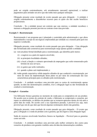112
pode ser exigida contratualmente, sob arrendamento mercantil operacional, a realizar
pagamentos para arrendar um ativo que não tenha mais qualquer utilização.
Obrigação presente como resultado de evento passado que gera obrigação – A entidade é
exigida contratualmente a desembolsar recursos para os quais ela não recebe benefícios
proporcionais.
Conclusão – Se a entidade possui um contrato que seja oneroso, a entidade reconhece e
mensura a obrigação presente prevista no contrato como uma provisão.
Exemplo 3 - Reestruturação
Reestruturação é um programa que é planejado e controlado pela administração e que altera
materialmente o escopo de um negócio empreendido por entidade ou a maneira pela qual esse
negócio é conduzido.
Obrigação presente, como resultado de evento passado que gera obrigação – Uma obrigação
não formalizada (não construtiva) para reestruturação surge apenas quando a entidade:
(a) tem um plano formal detalhado para a reestruturação, que identifica pelo menos:
(i) o negócio ou a parte do negócio envolvido;
(ii) as principais localidades afetadas;
(iii) o local, a função e o número aproximado de empregados que serão remunerados pelo
término de seus serviços;
(iv) os gastos que serão realizados;
(v) quando o plano será implementado; e
(b) tenha gerado expectativa válida naqueles afetados de que conduzirá a reestruturação, por
meio do início da implementação desse plano ou por meio da comunicação das suas
características principais para os afetados pela reestruturação.
Conclusão – A entidade reconhece uma provisão para os custos de reestruturação apenas
quando, na data das demonstrações contábeis, tiver a obrigação legal ou não formalizada de
conduzir a reestruturação.
Exemplo 4 – Garantias
Um fabricante fornece garantias no momento da venda para os compradores do seu produto.
De acordo com os termos do contrato de venda, o fabricante se compromete a consertar, por
reparo ou substituição, os defeitos do produto que se tornarem aparentes dentro de três anos a
partir data da venda. De acordo com a sua experiência passada, é provável (ou seja, mais
provável que sim do que não) que haverá algumas reclamações dentro das garantias.
Obrigação presente, como resultado de evento passado que gera obrigação – O evento que
gera a obrigação é a venda do produto com a garantia, que dá origem a uma obrigação legal.
Saída de recursos envolvendo benefícios futuros na liquidação – Provável para as garantias
como um todo.
Conclusão – A entidade reconhece uma provisão pela melhor estimativa dos custos para
consertos de produtos com garantia vendidos antes da data das demonstrações contábeis.
 