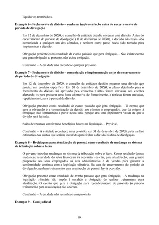 114
liquidar os reembolsos.
Exemplo 6 - Fechamento de divisão – nenhuma implementação antes do encerramento do
período de divulgação
Em 12 de dezembro de 20X0, o conselho da entidade decidiu encerrar uma divisão. Antes do
encerramento do período de divulgação (31 de dezembro de 20X0), a decisão não havia sido
comunicada a qualquer um dos afetados, e nenhum outro passo havia sido tomado para
implementar a decisão.
Obrigação presente como resultado de evento passado que gera obrigação – Não existe evento
que gera obrigação e, portanto, não existe obrigação.
Conclusão – A entidade não reconhece qualquer provisão.
Exemplo 7 - Fechamento de divisão – comunicação e implementação antes do encerramento
do período de divulgação
Em 12 de dezembro de 20X0, o conselho da entidade decidiu encerrar uma divisão que
produz um produto específico. Em 20 de dezembro de 20X0, o plano detalhado para o
fechamento da divisão foi aprovado pelo conselho. Cartas foram enviadas aos clientes
alertando-os para procurar uma fonte alternativa de fornecimento, e notícias foram enviadas,
repetidamente, para o pessoal da divisão.
Obrigação presente como resultado de evento passado que gera obrigação – O evento que
gera a obrigação é a comunicação da decisão aos clientes e empregados, que dá origem à
obrigação não formalizada a partir dessa data, porque cria uma expectativa válida de que a
divisão será fechada.
Saída de recursos envolvendo benefícios futuros na liquidação – Provável.
Conclusão – A entidade reconhece uma provisão, em 31 de dezembro de 20X0, pela melhor
estimativa dos custos que seriam incorridos para fechar a divisão na data de divulgação.
Exemplo 8 – Reciclagem para atualização do pessoal, como resultado de mudança no sistema
de tributação sobre o lucro
O governo introduz mudanças no sistema de tributação sobre o lucro. Como resultado dessas
mudanças, a entidade do setor financeiro irá necessitar reciclar, para atualização, uma grande
proporção dos seus empregados da área administrativa e de vendas para garantir a
conformidade contínua com a legislação tributária. Na data de encerramento do período de
divulgação, nenhum treinamento para atualização do pessoal havia ocorrido.
Obrigação presente como resultado de evento passado que gera obrigação – A mudança na
legislação tributária não impõe à entidade a obrigação de realizar treinamento para
atualização. O evento que gera a obrigação para reconhecimento de provisão (o próprio
treinamento para atualização) não ocorreu.
Conclusão – A entidade não reconhece uma provisão.
Exemplo 9 – Caso judicial
 