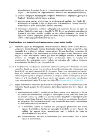 116
Consolidadas e Separadas, Seção 14 – Investimento em Controlada e em Coligada ou
Seção 15 – Investimento em Empreendimento Controlado em Conjunto (Joint Venture);
(b) direitos e obrigações de empregados sob planos de benefícios a empregados, para qual a
Seção 28 – Benefícios a Empregados se aplica;
(c) contratos para recursos contingentes em combinação de negócios (ver Seção 19 –
Combinação de Negócios e Ágio por Expectativa de Rentabilidade Futura (Goodwill)).
Essa isenção se aplica apenas para a entidade adquirente;
(d) instrumentos financeiros, contratos e obrigações sob pagamento baseado em ações se
aplica a Seção 26, exceto que os itens 22.3 a 22.6 devem ser aplicados para ações em
tesouraria compradas, vendidas, emitidas, ou canceladas relacionadas com planos de
opções de ações de empregados, planos de compra de ações de empregados, e todos os
outros acordos de pagamento baseado em ações.
Classificação de instrumento financeiro como passivo ou patrimônio líquido
22.3 Patrimônio líquido é a diferença entre o total dos ativos da entidade e todos os seus passivos.
Um passivo é uma obrigação presente da entidade, originada de eventos já ocorridos, cuja
liquidação deve resultar em saída de recursos capazes de gerar benefícios econômicos. O
patrimônio líquido inclui os investimentos realizados pelos proprietários da entidade, mais
adições a esses investimentos obtidas por meio de operações rentáveis e retidas para
utilização nas operações da entidade (lucros acumulados), menos as reduções nos
investimentos dos proprietários como resultado de operações não rentáveis (prejuízos
acumulados) ou distribuições para os proprietários.
22.3A A entidade deve classificar um instrumento financeiro como passivo financeiro ou como
patrimônio líquido de acordo com a essência do acordo contratual, não simplesmente sua
forma legal, e de acordo com as definições de passivo financeiro e instrumento patrimonial.
Salvo se a entidade tiver direito incondicional de evitar a entrega de caixa ou outro ativo
financeiro para liquidar a obrigação contratual, a obrigação atende à definição de passivo
financeiro, e é classificada dessa forma, exceto para aqueles instrumentos classificados
como instrumento patrimonial de acordo com o item 22.4. (Incluído pela NBC TG 1000 (R1))
22.4 Alguns instrumentos financeiros que atendem à definição de passivo são classificados como
patrimônio líquido porque eles representam a participação residual nos ativos líquidos da
entidade:.
(a) um instrumento resgatável é um instrumento financeiro que provê ao detentor o direito
de vender esse instrumento de volta para o emissor por caixa ou outro ativo financeiro
ao exercer o direito de venda ou é automaticamente resgatado ou recomprado pelo
emissor na ocorrência de evento futuro incerto ou a morte ou aposentadoria do detentor
do instrumento. Um instrumento resgatável que possui todas as seguintes características
é classificado como título patrimonial:
(i) o instrumento confere ao detentor uma participação proporcional nos ativos
líquidos da entidade na hipótese da liquidação da entidade. Os ativos líquidos da
entidade são aqueles ativos remanescentes após a dedução de todas as
reivindicações sobre seus ativos;
(ii) o instrumento está na classe de instrumentos que é subordinada a todas as outras
classes de instrumentos;
 