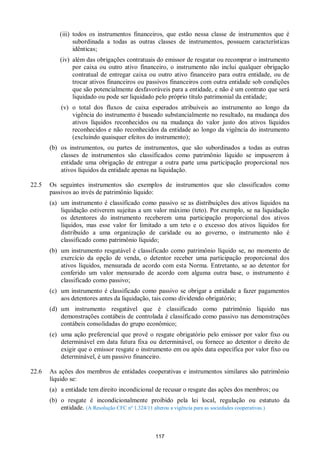 117
(iii) todos os instrumentos financeiros, que estão nessa classe de instrumentos que é
subordinada a todas as outras classes de instrumentos, possuem características
idênticas;
(iv) além das obrigações contratuais do emissor de resgatar ou recomprar o instrumento
por caixa ou outro ativo financeiro, o instrumento não inclui qualquer obrigação
contratual de entregar caixa ou outro ativo financeiro para outra entidade, ou de
trocar ativos financeiros ou passivos financeiros com outra entidade sob condições
que são potencialmente desfavoráveis para a entidade, e não é um contrato que será
liquidado ou pode ser liquidado pelo próprio título patrimonial da entidade;
(v) o total dos fluxos de caixa esperados atribuíveis ao instrumento ao longo da
vigência do instrumento é baseado substancialmente no resultado, na mudança dos
ativos líquidos reconhecidos ou na mudança do valor justo dos ativos líquidos
reconhecidos e não reconhecidos da entidade ao longo da vigência do instrumento
(excluindo quaisquer efeitos do instrumento);
(b) os instrumentos, ou partes de instrumentos, que são subordinados a todas as outras
classes de instrumentos são classificados como patrimônio líquido se impuserem à
entidade uma obrigação de entregar a outra parte uma participação proporcional nos
ativos líquidos da entidade apenas na liquidação.
22.5 Os seguintes instrumentos são exemplos de instrumentos que são classificados como
passivos ao invés de patrimônio líquido:
(a) um instrumento é classificado como passivo se as distribuições dos ativos líquidos na
liquidação estiverem sujeitas a um valor máximo (teto). Por exemplo, se na liquidação
os detentores do instrumento receberem uma participação proporcional dos ativos
líquidos, mas esse valor for limitado a um teto e o excesso dos ativos líquidos for
distribuído a uma organização de caridade ou ao governo, o instrumento não é
classificado como patrimônio líquido;
(b) um instrumento resgatável é classificado como patrimônio líquido se, no momento de
exercício da opção de venda, o detentor receber uma participação proporcional dos
ativos líquidos, mensurada de acordo com esta Norma. Entretanto, se ao detentor for
conferido um valor mensurado de acordo com alguma outra base, o instrumento é
classificado como passivo;
(c) um instrumento é classificado como passivo se obrigar a entidade a fazer pagamentos
aos detentores antes da liquidação, tais como dividendo obrigatório;
(d) um instrumento resgatável que é classificado como patrimônio líquido nas
demonstrações contábeis de controlada é classificado como passivo nas demonstrações
contábeis consolidadas do grupo econômico;
(e) uma ação preferencial que provê o resgate obrigatório pelo emissor por valor fixo ou
determinável em data futura fixa ou determinável, ou fornece ao detentor o direito de
exigir que o emissor resgate o instrumento em ou após data específica por valor fixo ou
determinável, é um passivo financeiro.
22.6 As ações dos membros de entidades cooperativas e instrumentos similares são patrimônio
líquido se:
(a) a entidade tem direito incondicional de recusar o resgate das ações dos membros; ou
(b) o resgate é incondicionalmente proibido pela lei local, regulação ou estatuto da
entidade. (A Resolução CFC nº 1.324/11 alterou a vigência para as sociedades cooperativas.)
 