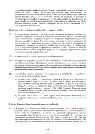 119
cinco ações mantidas. A ação desdobrada (algumas vezes referida como ação dividida) é a
divisão das ações existentes da entidade em múltiplas ações. Por exemplo, no
desdobramento de ações, cada acionista pode receber uma ação adicional para cada ação
mantida. Em alguns casos, as ações previamente emitidas em circulação são canceladas e
substituídas por novas ações. A capitalização, a bonificação em ações e o desdobramento de
ações não alteram o total do patrimônio líquido. A entidade deve reclassificar os valores
dentro do patrimônio líquido conforme exigido pelas leis aplicáveis. O mesmo vale para o
caso de quotas ao invés de ações.
Dívida conversível ou instrumentos financeiros compostos similares
22.13 Ao emitir dívida conversível ou instrumentos financeiros compostos similares que
contenham componente de passivo e componente de patrimônio líquido, a entidade deve
alocar os valores entre o componente de passivo e o componente de patrimônio líquido. Para
fazer essa alocação, a entidade deve primeiramente estabelecer o valor do componente de
passivo conforme o valor justo de passivo similar que não tenha a característica de
conversão ou componente de patrimônio líquido associado semelhante. A entidade deve
alocar o valor residual para o componente de patrimônio líquido. Os custos de transação
devem ser alocados entre o componente de passivo e o componente de patrimônio líquido
com base nos seus valores justos relativos.
22.14 A entidade não deve revisar a alocação em período subsequente.
22.15 Nos períodos seguintes à emissão dos instrumentos, a entidade deve reconhecer
sistematicamente qualquer diferença entre o componente de passivo e o valor do principal a
ser pago no vencimento como despesa de juros adicionais utilizando o método da taxa
efetiva de juros (ver itens 11.15 a 11.20). O apêndice desta seção ilustra a contabilização
para o emissor de dívida conversível.
22.15 Nos períodos seguintes à emissão dos instrumentos, a entidade deve contabilizar o
componente do passivo conforme abaixo:
(a) de acordo com a Seção 11 – Instrumentos Financeiros Básicos, se o componente do
passivo atender às condições do item 11.9. Nesses casos, a entidade, sistematicamente,
deve reconhecer qualquer diferença entre o componente de passivo e o valor do
principal a ser pago no vencimento como despesa de juros adicionais utilizando o
método da taxa efetiva de juros (ver itens 11.15 a 11.20). O apêndice desta seção ilustra
a contabilização para o emissor de dívida conversível quando o componente do passivo
atender às condições do item 11.9;
(b) de acordo com a Seção 12 – Outros Tópicos sobre Instrumentos Financeiros, se o
componente do passivo não atender às condições do item 11.9. (Alterado pela NBC TG 1000
(R1))
Extinção de passivo financeiro com instrumento patrimonial
22.15A A entidade pode renegociar os termos de passivo financeiro com o credor da entidade
mediante a emissão, pelo devedor, de instrumentos patrimoniais ao credor, extinguindo o
passivo total ou parcialmente. A emissão de instrumentos patrimoniais constitui
contraprestação paga de acordo com o item 11.38. A entidade deve mensurar os
instrumentos patrimoniais emitidos ao seu valor justo. Contudo, se o valor justo dos
instrumentos patrimoniais emitidos não puder ser mensurado de forma confiável sem custo
ou esforço excessivo, os instrumentos patrimoniais devem ser mensurados ao valor justo do
 
