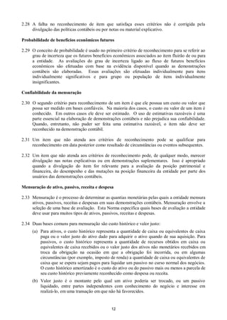 12
2.28 A falha no reconhecimento de item que satisfaça esses critérios não é corrigida pela
divulgação das políticas contábeis ou por notas ou material explicativo.
Probabilidade de benefícios econômicos futuros
2.29 O conceito de probabilidade é usado no primeiro critério de reconhecimento para se referir ao
grau de incerteza que os futuros benefícios econômicos associados ao item fluirão de ou para
a entidade. As avaliações do grau de incerteza ligado ao fluxo de futuros benefícios
econômicos são efetuadas com base na evidência disponível quando as demonstrações
contábeis são elaboradas. Essas avaliações são efetuadas individualmente para itens
individualmente significativos e para grupo ou população de itens individualmente
insignificantes.
Confiabilidade da mensuração
2.30 O segundo critério para reconhecimento de um item é que ele possua um custo ou valor que
possa ser medido em bases confiáveis. Na maioria dos casos, o custo ou valor de um item é
conhecido. Em outros casos ele deve ser estimado. O uso de estimativas razoáveis é uma
parte essencial na elaboração de demonstrações contábeis e não prejudica sua confiabilidade.
Quando, entretanto, não puder ser feita uma estimativa razoável, o item não deve ser
reconhecido na demonstração contábil.
2.31 Um item que não atenda aos critérios de reconhecimento pode se qualificar para
reconhecimento em data posterior como resultado de circunstâncias ou eventos subsequentes.
2.32 Um item que não atenda aos critérios de reconhecimento pode, de qualquer modo, merecer
divulgação nas notas explicativas ou em demonstrações suplementares. Isso é apropriado
quando a divulgação do item for relevante para a avaliação da posição patrimonial e
financeira, do desempenho e das mutações na posição financeira da entidade por parte dos
usuários das demonstrações contábeis.
Mensuração de ativo, passivo, receita e despesa
2.33 Mensuração é o processo de determinar as quantias monetárias pelas quais a entidade mensura
ativos, passivos, receitas e despesas em suas demonstrações contábeis. Mensuração envolve a
seleção de uma base de avaliação. Esta Norma especifica quais bases de avaliação a entidade
deve usar para muitos tipos de ativos, passivos, receitas e despesas.
2.34 Duas bases comuns para mensuração são custo histórico e valor justo:
(a) Para ativos, o custo histórico representa a quantidade de caixa ou equivalentes de caixa
paga ou o valor justo do ativo dado para adquirir o ativo quando de sua aquisição. Para
passivos, o custo histórico representa a quantidade de recursos obtidos em caixa ou
equivalentes de caixa recebidos ou o valor justo dos ativos não monetários recebidos em
troca da obrigação na ocasião em que a obrigação foi incorrida, ou em algumas
circunstâncias (por exemplo, imposto de renda) a quantidade de caixa ou equivalentes de
caixa que se espera sejam pagos para liquidar um passivo no curso normal dos negócios.
O custo histórico amortizado é o custo do ativo ou do passivo mais ou menos a parcela de
seu custo histórico previamente reconhecido como despesa ou receita.
(b) Valor justo é o montante pelo qual um ativo poderia ser trocado, ou um passivo
liquidado, entre partes independentes com conhecimento do negócio e interesse em
realizá-lo, em uma transação em que não há favorecidos.
 