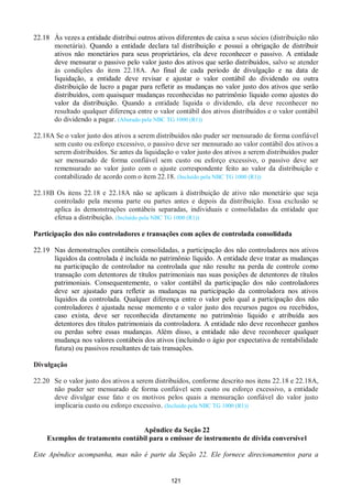 121
22.18 Às vezes a entidade distribui outros ativos diferentes de caixa a seus sócios (distribuição não
monetária). Quando a entidade declara tal distribuição e possui a obrigação de distribuir
ativos não monetários para seus proprietários, ela deve reconhecer o passivo. A entidade
deve mensurar o passivo pelo valor justo dos ativos que serão distribuídos, salvo se atender
às condições do item 22.18A. Ao final de cada período de divulgação e na data de
liquidação, a entidade deve revisar e ajustar o valor contábil do dividendo ou outra
distribuição de lucro a pagar para refletir as mudanças no valor justo dos ativos que serão
distribuídos, com quaisquer mudanças reconhecidas no patrimônio líquido como ajustes do
valor da distribuição. Quando a entidade liquida o dividendo, ela deve reconhecer no
resultado qualquer diferença entre o valor contábil dos ativos distribuídos e o valor contábil
do dividendo a pagar. (Alterado pela NBC TG 1000 (R1))
22.18A Se o valor justo dos ativos a serem distribuídos não puder ser mensurado de forma confiável
sem custo ou esforço excessivo, o passivo deve ser mensurado ao valor contábil dos ativos a
serem distribuídos. Se antes da liquidação o valor justo dos ativos a serem distribuídos puder
ser mensurado de forma confiável sem custo ou esforço excessivo, o passivo deve ser
remensurado ao valor justo com o ajuste correspondente feito ao valor da distribuição e
contabilizado de acordo com o item 22.18. (Incluído pela NBC TG 1000 (R1))
22.18B Os itens 22.18 e 22.18A não se aplicam à distribuição de ativo não monetário que seja
controlado pela mesma parte ou partes antes e depois da distribuição. Essa exclusão se
aplica às demonstrações contábeis separadas, individuais e consolidadas da entidade que
efetua a distribuição. (Incluído pela NBC TG 1000 (R1))
Participação dos não controladores e transações com ações de controlada consolidada
22.19 Nas demonstrações contábeis consolidadas, a participação dos não controladores nos ativos
líquidos da controlada é incluída no patrimônio líquido. A entidade deve tratar as mudanças
na participação de controlador na controlada que não resulte na perda de controle como
transação com detentores de títulos patrimoniais nas suas posições de detentores de títulos
patrimoniais. Consequentemente, o valor contábil da participação dos não controladores
deve ser ajustado para refletir as mudanças na participação da controladora nos ativos
líquidos da controlada. Qualquer diferença entre o valor pelo qual a participação dos não
controladores é ajustada nesse momento e o valor justo dos recursos pagos ou recebidos,
caso exista, deve ser reconhecida diretamente no patrimônio líquido e atribuída aos
detentores dos títulos patrimoniais da controladora. A entidade não deve reconhecer ganhos
ou perdas sobre essas mudanças. Além disso, a entidade não deve reconhecer qualquer
mudança nos valores contábeis dos ativos (incluindo o ágio por expectativa de rentabilidade
futura) ou passivos resultantes de tais transações.
Divulgação
22.20 Se o valor justo dos ativos a serem distribuídos, conforme descrito nos itens 22.18 e 22.18A,
não puder ser mensurado de forma confiável sem custo ou esforço excessivo, a entidade
deve divulgar esse fato e os motivos pelos quais a mensuração confiável do valor justo
implicaria custo ou esforço excessivo. (Incluído pela NBC TG 1000 (R1))
Apêndice da Seção 22
Exemplos de tratamento contábil para o emissor de instrumento de dívida conversível
Este Apêndice acompanha, mas não é parte da Seção 22. Ele fornece direcionamentos para a
 