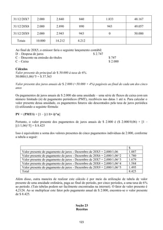 123
31/12/20X7 2.000 2.840 840 1.833 48.167
31/12/20X8 2.000 2.890 890 943 49.057
31/12/20X9 2.000 2.943 943 0 50.000
Totais 10.000 14.212 4.212
Ao final de 20X5, o emissor faria o seguinte lançamento contábil:
D – Despesa de juros $ 2.747
C – Desconto na emissão do títulos $ 747
C – Caixa $ 2.000
Cálculos
Valor presente do principal de $ 50.000 à taxa de 6%.
50.000/(1,06)^5 = $ 37.363
Valor presente dos juros anuais de $ 2.000 (=50.000 × 4%) pagáveis ao final de cada um dos cinco
anos
Os pagamentos de juros anuais de $ 2.000 são uma anuidade – uma série de fluxos de caixa com um
número limitado (n) de pagamento periódicos (PMT), recebíveis nas datas 1 até n. Para calcular o
valor presente dessa anuidade, os pagamentos futuros são descontados pela taxa de juros periódica
(i) utilizando a seguinte fórmula:
PV = (PMT/i) × [1 – [(1/1+ i)^n]
Portanto, o valor presente dos pagamentos de juros anuais de $ 2.000 é ($ 2.000/0,06) × [1 –
[(1/1,06)^5] = $ 8.425
Isso é equivalente a soma dos valores presentes de cinco pagamentos individuas de 2.000, conforme
a tabela a seguir:
$
Valor presente do pagamento de juros - Dezembro de 20X5 = 2,000/1,06 1.887
Valor presente do pagamento de juros - Dezembro de 20X6 = 2,000/1,06^2 1.780
Valor presente do pagamento de juros - Dezembro de 20X7 = 2,000/1,06^3 1.679
Valor presente do pagamento de juros - Dezembro de 20X8 = 2,000/1,06^4 1.584
Valor presente do pagamento de juros - Dezembro de 20X9 = 2,000/1,06^5 1.495
Total 8.425
Além disso, outra maneira de realizar este cálculo é por meio da utilização de tabela de valor
presente de uma anuidade ordinária, paga ao final do período, por cinco períodos, a uma taxa de 6%
ao período. (Tais tabelas podem ser facilmente encontradas na internet). O fator de valor presente é
4,2124. Ao se multiplicar este fator pelo pagamento anual de $ 2.000, encontra-se o valor presente
de $ 8.425.
Seção 23
Receitas
 