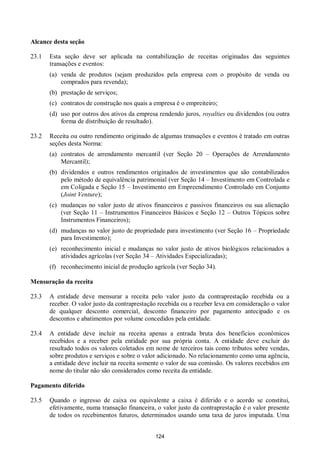 124
Alcance desta seção
23.1 Esta seção deve ser aplicada na contabilização de receitas originadas das seguintes
transações e eventos:
(a) venda de produtos (sejam produzidos pela empresa com o propósito de venda ou
comprados para revenda);
(b) prestação de serviços;
(c) contratos de construção nos quais a empresa é o empreiteiro;
(d) uso por outros dos ativos da empresa rendendo juros, royalties ou dividendos (ou outra
forma de distribuição de resultado).
23.2 Receita ou outro rendimento originado de algumas transações e eventos é tratado em outras
seções desta Norma:
(a) contratos de arrendamento mercantil (ver Seção 20 – Operações de Arrendamento
Mercantil);
(b) dividendos e outros rendimentos originados de investimentos que são contabilizados
pelo método de equivalência patrimonial (ver Seção 14 – Investimento em Controlada e
em Coligada e Seção 15 – Investimento em Empreendimento Controlado em Conjunto
(Joint Venture);
(c) mudanças no valor justo de ativos financeiros e passivos financeiros ou sua alienação
(ver Seção 11 – Instrumentos Financeiros Básicos e Seção 12 – Outros Tópicos sobre
Instrumentos Financeiros);
(d) mudanças no valor justo de propriedade para investimento (ver Seção 16 – Propriedade
para Investimento);
(e) reconhecimento inicial e mudanças no valor justo de ativos biológicos relacionados a
atividades agrícolas (ver Seção 34 – Atividades Especializadas);
(f) reconhecimento inicial de produção agrícola (ver Seção 34).
Mensuração da receita
23.3 A entidade deve mensurar a receita pelo valor justo da contraprestação recebida ou a
receber. O valor justo da contraprestação recebida ou a receber leva em consideração o valor
de qualquer desconto comercial, desconto financeiro por pagamento antecipado e os
descontos e abatimentos por volume concedidos pela entidade.
23.4 A entidade deve incluir na receita apenas a entrada bruta dos benefícios econômicos
recebidos e a receber pela entidade por sua própria conta. A entidade deve excluir do
resultado todos os valores coletados em nome de terceiros tais como tributos sobre vendas,
sobre produtos e serviços e sobre o valor adicionado. No relacionamento como uma agência,
a entidade deve incluir na receita somente o valor de sua comissão. Os valores recebidos em
nome do titular não são considerados como receita da entidade.
Pagamento diferido
23.5 Quando o ingresso de caixa ou equivalente a caixa é diferido e o acordo se constitui,
efetivamente, numa transação financeira, o valor justo da contraprestação é o valor presente
de todos os recebimentos futuros, determinados usando uma taxa de juros imputada. Uma
 