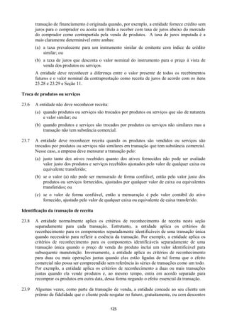 125
transação de financiamento é originada quando, por exemplo, a entidade fornece crédito sem
juros para o comprador ou aceita um título a receber com taxa de juros abaixo do mercado
do comprador como contrapartida pela venda de produtos. A taxa de juros imputada é a
mais claramente determinável entre ambas:
(a) a taxa prevalecente para um instrumento similar de emitente com índice de crédito
similar; ou
(b) a taxa de juros que desconta o valor nominal do instrumento para o preço à vista de
venda dos produtos ou serviços.
A entidade deve reconhecer a diferença entre o valor presente de todos os recebimentos
futuros e o valor nominal da contraprestação como receita de juros de acordo com os itens
23.28 e 23.29 e Seção 11.
Troca de produtos ou serviços
23.6 A entidade não deve reconhecer receita:
(a) quando produtos ou serviços são trocados por produtos ou serviços que são de natureza
e valor similar; ou
(b) quando produtos e serviços são trocados por produtos ou serviços não similares mas a
transação não tem substância comercial.
23.7 A entidade deve reconhecer receita quando os produtos são vendidos ou serviços são
trocados por produtos ou serviços não similares em transação que tem substância comercial.
Nesse caso, a empresa deve mensurar a transação pelo:
(a) justo tanto dos ativos recebidos quanto dos ativos fornecidos não pode ser avaliado
valor justo dos produtos e serviços recebidos ajustados pelo valor de qualquer caixa ou
equivalente transferido;
(b) se o valor (a) não pode ser mensurado de forma confiável, então pelo valor justo dos
produtos ou serviços fornecidos, ajustados por qualquer valor de caixa ou equivalentes
transferidos; ou
(c) se o valor de forma confiável, então a mensuração é pelo valor contábil do ativo
fornecido, ajustado pelo valor de qualquer caixa ou equivalente de caixa transferido.
Identificação da transação de receita
23.8 A entidade normalmente aplica os critérios de reconhecimento de receita nesta seção
separadamente para cada transação. Entretanto, a entidade aplica os critérios de
reconhecimento para os componentes separadamente identificáveis de uma transação única
quando necessário para refletir a essência da transação. Por exemplo, a entidade aplica os
critérios de reconhecimento para os componentes identificáveis separadamente de uma
transação única quando o preço de venda do produto inclui um valor identificável para
subsequente manutenção. Inversamente, a entidade aplica os critérios de reconhecimento
para duas ou mais operações juntas quando elas estão ligadas de tal forma que o efeito
comercial não possa ser compreendido sem referência às séries de transações como um todo.
Por exemplo, a entidade aplica os critérios de reconhecimento a duas ou mais transações
juntas quando ela vende produtos e, ao mesmo tempo, entra em acordo separado para
recomprar os produtos em outra data, dessa forma negando o efeito essencial da transação.
23.9 Algumas vezes, como parte da transação de venda, a entidade concede ao seu cliente um
prêmio de fidelidade que o cliente pode resgatar no futuro, gratuitamente, ou com descontos
 