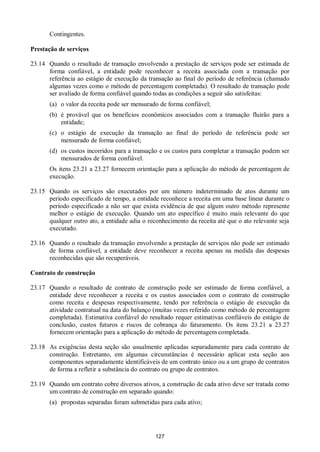 127
Contingentes.
Prestação de serviços
23.14 Quando o resultado de transação envolvendo a prestação de serviços pode ser estimada de
forma confiável, a entidade pode reconhecer a receita associada com a transação por
referência ao estágio de execução da transação ao final do período de referência (chamado
algumas vezes como o método de percentagem completada). O resultado de transação pode
ser avaliado de forma confiável quando todas as condições a seguir são satisfeitas:
(a) o valor da receita pode ser mensurado de forma confiável;
(b) é provável que os benefícios econômicos associados com a transação fluirão para a
entidade;
(c) o estágio de execução da transação ao final do período de referência pode ser
mensurado de forma confiável;
(d) os custos incorridos para a transação e os custos para completar a transação podem ser
mensurados de forma confiável.
Os itens 23.21 a 23.27 fornecem orientação para a aplicação do método de percentagem de
execução.
23.15 Quando os serviços são executados por um número indeterminado de atos durante um
período especificado de tempo, a entidade reconhece a receita em uma base linear durante o
período especificado a não ser que exista evidência de que algum outro método represente
melhor o estágio de execução. Quando um ato específico é muito mais relevante do que
qualquer outro ato, a entidade adia o reconhecimento da receita até que o ato relevante seja
executado.
23.16 Quando o resultado da transação envolvendo a prestação de serviços não pode ser estimado
de forma confiável, a entidade deve reconhecer a receita apenas na medida das despesas
reconhecidas que são recuperáveis.
Contrato de construção
23.17 Quando o resultado de contrato de construção pode ser estimado de forma confiável, a
entidade deve reconhecer a receita e os custos associados com o contrato de construção
como receita e despesas respectivamente, tendo por referência o estágio de execução da
atividade contratual na data do balanço (muitas vezes referido como método de percentagem
completada). Estimativa confiável do resultado requer estimativas confiáveis do estágio de
conclusão, custos futuros e riscos de cobrança do faturamento. Os itens 23.21 a 23.27
fornecem orientação para a aplicação do método de percentagem completada.
23.18 As exigências desta seção são usualmente aplicadas separadamente para cada contrato de
construção. Entretanto, em algumas circunstâncias é necessário aplicar esta seção aos
componentes separadamente identificáveis de um contrato único ou a um grupo de contratos
de forma a refletir a substância do contrato ou grupo de contratos.
23.19 Quando um contrato cobre diversos ativos, a construção de cada ativo deve ser tratada como
um contrato de construção em separado quando:
(a) propostas separadas foram submetidas para cada ativo;
 