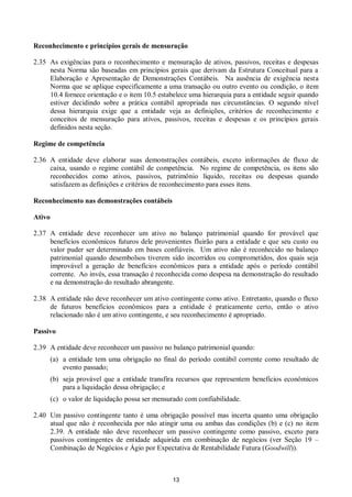 13
Reconhecimento e princípios gerais de mensuração
2.35 As exigências para o reconhecimento e mensuração de ativos, passivos, receitas e despesas
nesta Norma são baseadas em princípios gerais que derivam da Estrutura Conceitual para a
Elaboração e Apresentação de Demonstrações Contábeis. Na ausência de exigência nesta
Norma que se aplique especificamente a uma transação ou outro evento ou condição, o item
10.4 fornece orientação e o item 10.5 estabelece uma hierarquia para a entidade seguir quando
estiver decidindo sobre a prática contábil apropriada nas circunstâncias. O segundo nível
dessa hierarquia exige que a entidade veja as definições, critérios de reconhecimento e
conceitos de mensuração para ativos, passivos, receitas e despesas e os princípios gerais
definidos nesta seção.
Regime de competência
2.36 A entidade deve elaborar suas demonstrações contábeis, exceto informações de fluxo de
caixa, usando o regime contábil de competência. No regime de competência, os itens são
reconhecidos como ativos, passivos, patrimônio líquido, receitas ou despesas quando
satisfazem as definições e critérios de reconhecimento para esses itens.
Reconhecimento nas demonstrações contábeis
Ativo
2.37 A entidade deve reconhecer um ativo no balanço patrimonial quando for provável que
benefícios econômicos futuros dele provenientes fluirão para a entidade e que seu custo ou
valor puder ser determinado em bases confiáveis. Um ativo não é reconhecido no balanço
patrimonial quando desembolsos tiverem sido incorridos ou comprometidos, dos quais seja
improvável a geração de benefícios econômicos para a entidade após o período contábil
corrente. Ao invés, essa transação é reconhecida como despesa na demonstração do resultado
e na demonstração do resultado abrangente.
2.38 A entidade não deve reconhecer um ativo contingente como ativo. Entretanto, quando o fluxo
de futuros benefícios econômicos para a entidade é praticamente certo, então o ativo
relacionado não é um ativo contingente, e seu reconhecimento é apropriado.
Passivo
2.39 A entidade deve reconhecer um passivo no balanço patrimonial quando:
(a) a entidade tem uma obrigação no final do período contábil corrente como resultado de
evento passado;
(b) seja provável que a entidade transfira recursos que representem benefícios econômicos
para a liquidação dessa obrigação; e
(c) o valor de liquidação possa ser mensurado com confiabilidade.
2.40 Um passivo contingente tanto é uma obrigação possível mas incerta quanto uma obrigação
atual que não é reconhecida por não atingir uma ou ambas das condições (b) e (c) no item
2.39. A entidade não deve reconhecer um passivo contingente como passivo, exceto para
passivos contingentes de entidade adquirida em combinação de negócios (ver Seção 19 –
Combinação de Negócios e Ágio por Expectativa de Rentabilidade Futura (Goodwill)).
 