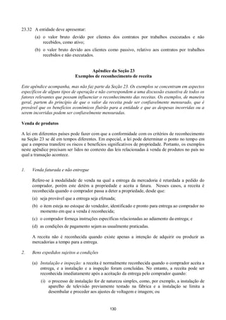 130
23.32 A entidade deve apresentar:
(a) o valor bruto devido por clientes dos contratos por trabalhos executados e não
recebidos, como ativo;
(b) o valor bruto devido aos clientes como passivo, relativo aos contratos por trabalhos
recebidos e não executados.
Apêndice da Seção 23
Exemplos de reconhecimento de receita
Este apêndice acompanha, mas não faz parte da Seção 23. Os exemplos se concentram em aspectos
específicos de alguns tipos de operação e não correspondem a uma discussão exaustiva de todos os
fatores relevantes que possam influenciar o reconhecimento das receitas. Os exemplos, de maneira
geral, partem do princípio de que o valor da receita pode ser confiavelmente mensurado, que é
provável que os benefícios econômicos fluirão para a entidade e que as despesas incorridas ou a
serem incorridas podem ser confiavelmente mensuradas.
Venda de produtos
A lei em diferentes países pode fazer com que a conformidade com os critérios de reconhecimento
na Seção 23 se dê em tempos diferentes. Em especial, a lei pode determinar o ponto no tempo em
que a empresa transfere os riscos e benefícios significativos de propriedade. Portanto, os exemplos
neste apêndice precisam ser lidos no contexto das leis relacionadas à venda de produtos no país no
qual a transação acontece.
1. Venda faturada e não entregue
Refere-se à modalidade de venda na qual a entrega da mercadoria é retardada a pedido do
comprador, porém este detém a propriedade e aceita a fatura. Nesses casos, a receita é
reconhecida quando o comprador passa a deter a propriedade, desde que:
(a) seja provável que a entrega seja efetuada;
(b) o item esteja no estoque do vendedor, identificado e pronto para entrega ao comprador no
momento em que a venda é reconhecida;
(c) o comprador forneça instruções específicas relacionadas ao adiamento da entrega; e
(d) as condições de pagamento sejam as usualmente praticadas.
A receita não é reconhecida quando existe apenas a intenção de adquirir ou produzir as
mercadorias a tempo para a entrega.
2. Bens expedidos sujeitos a condições
(a) Instalação e inspeção: a receita é normalmente reconhecida quando o comprador aceita a
entrega, e a instalação e a inspeção foram concluídas. No entanto, a receita pode ser
reconhecida imediatamente após a aceitação da entrega pelo comprador quando:
(i) o processo de instalação for de natureza simples, como, por exemplo, a instalação de
aparelho de televisão previamente testado na fábrica e a instalação se limita a
desembalar e proceder aos ajustes de voltagem e imagem; ou
 
