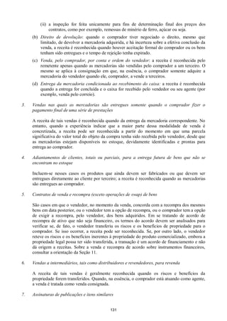 131
(ii) a inspeção for feita unicamente para fins de determinação final dos preços dos
contratos, como por exemplo, remessas de minério de ferro, açúcar ou soja.
(b) Direito de devolução: quando o comprador tiver negociado o direito, mesmo que
limitado, de devolver a mercadoria adquirida, e há incerteza sobre a efetiva conclusão da
venda, a receita é reconhecida quando houver aceitação formal do comprador ou os bens
tenham sido entregues e o tempo de rejeição tenha expirado.
(c) Venda, pelo comprador, por conta e ordem do vendedor: a receita é reconhecida pelo
remetente apenas quando as mercadorias são vendidas pelo comprador a um terceiro. O
mesmo se aplica à consignação em que, na essência, o comprador somente adquire a
mercadoria do vendedor quando ele, comprador, a vende a terceiros.
(d) Entrega da mercadoria condicionada ao recebimento do caixa: a receita é reconhecida
quando a entrega for concluída e o caixa for recebido pelo vendedor ou seu agente (por
exemplo, venda pelo correio).
3. Vendas nas quais as mercadorias são entregues somente quando o comprador fizer o
pagamento final de uma série de prestações
A receita de tais vendas é reconhecida quando da entrega da mercadoria correspondente. No
entanto, quando a experiência indicar que a maior parte dessa modalidade de venda é
concretizada, a receita pode ser reconhecida a partir do momento em que uma parcela
significativa do valor total do objeto da compra tenha sido recebida pelo vendedor, desde que
as mercadorias estejam disponíveis no estoque, devidamente identificadas e prontas para
entrega ao comprador.
4. Adiantamentos de clientes, totais ou parciais, para a entrega futura de bens que não se
encontram no estoque
Incluem-se nesses casos os produtos que ainda devem ser fabricados ou que devem ser
entregues diretamente ao cliente por terceiro; a receita é reconhecida quando as mercadorias
são entregues ao comprador.
5. Contratos de venda e recompra (exceto operações de swap) de bens
São casos em que o vendedor, no momento da venda, concorda com a recompra dos mesmos
bens em data posterior, ou o vendedor tem a opção de recompra, ou o comprador tem a opção
de exigir a recompra, pelo vendedor, dos bens adquiridos. Em se tratando de acordo de
recompra de ativo que não seja financeiro, os termos do acordo devem ser analisados para
verificar se, de fato, o vendedor transferiu os riscos e os benefícios de propriedade para o
comprador. Se isso ocorrer, a receita pode ser reconhecida. Se, por outro lado, o vendedor
reteve os riscos e os benefícios inerentes à propriedade do produto comercializado, embora a
propriedade legal possa ter sido transferida, a transação é um acordo de financiamento e não
dá origem a receitas. Sobre a venda e recompra de acordo sobre instrumentos financeiros,
consultar a orientação da Seção 11.
6. Vendas a intermediários, tais como distribuidores e revendedores, para revenda
A receita de tais vendas é geralmente reconhecida quando os riscos e benefícios da
propriedade forem transferidos. Quando, na essência, o comprador está atuando como agente,
a venda é tratada como venda consignada.
7. Assinaturas de publicações e itens similares
 