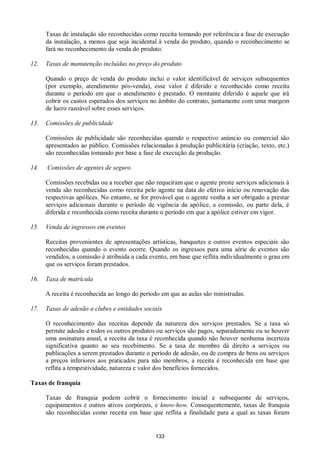 133
Taxas de instalação são reconhecidas como receita tomando por referência a fase de execução
da instalação, a menos que seja incidental à venda do produto, quando o reconhecimento se
fará no reconhecimento da venda do produto.
12. Taxas de manutenção incluídas no preço do produto
Quando o preço de venda do produto inclui o valor identificável de serviços subsequentes
(por exemplo, atendimento pós-venda), esse valor é diferido e reconhecido como receita
durante o período em que o atendimento é prestado. O montante diferido é aquele que irá
cobrir os custos esperados dos serviços no âmbito do contrato, juntamente com uma margem
de lucro razoável sobre esses serviços.
13. Comissões de publicidade
Comissões de publicidade são reconhecidas quando o respectivo anúncio ou comercial são
apresentados ao público. Comissões relacionadas à produção publicitária (criação, texto, etc.)
são reconhecidas tomando por base a fase de execução da produção.
14. Comissões de agentes de seguro
Comissões recebidas ou a receber que não requeiram que o agente preste serviços adicionais à
venda são reconhecidas como receita pelo agente na data do efetivo início ou renovação das
respectivas apólices. No entanto, se for provável que o agente venha a ser obrigado a prestar
serviços adicionais durante o período de vigência da apólice, a comissão, ou parte dela, é
diferida e reconhecida como receita durante o período em que a apólice estiver em vigor.
15. Venda de ingressos em eventos
Receitas provenientes de apresentações artísticas, banquetes e outros eventos especiais são
reconhecidas quando o evento ocorre. Quando os ingressos para uma série de eventos são
vendidos, a comissão é atribuída a cada evento, em base que reflita individualmente o grau em
que os serviços foram prestados.
16. Taxa de matrícula
A receita é reconhecida ao longo do período em que as aulas são ministradas.
17. Taxas de adesão a clubes e entidades sociais
O reconhecimento das receitas depende da natureza dos serviços prestados. Se a taxa só
permite adesão e todos os outros produtos ou serviços são pagos, separadamente ou se houver
uma assinatura anual, a receita da taxa é reconhecida quando não houver nenhuma incerteza
significativa quanto ao seu recebimento. Se a taxa de membro dá direito a serviços ou
publicações a serem prestados durante o período de adesão, ou de compra de bens ou serviços
a preços inferiores aos praticados para não membros, a receita é reconhecida em base que
reflita a tempestividade, natureza e valor dos benefícios fornecidos.
Taxas de franquia
Taxas de franquia podem cobrir o fornecimento inicial e subsequente de serviços,
equipamentos e outros ativos corpóreos, e know-how. Consequentemente, taxas de franquia
são reconhecidas como receita em base que reflita a finalidade para a qual as taxas foram
 