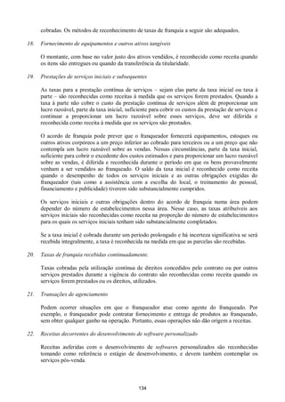 134
cobradas. Os métodos de reconhecimento de taxas de franquia a seguir são adequados.
18. Fornecimento de equipamentos e outros ativos tangíveis
O montante, com base no valor justo dos ativos vendidos, é reconhecido como receita quando
os itens são entregues ou quando da transferência da titularidade.
19. Prestações de serviços iniciais e subsequentes
As taxas para a prestação contínua de serviços – sejam elas parte da taxa inicial ou taxa à
parte – são reconhecidas como receitas à medida que os serviços forem prestados. Quando a
taxa à parte não cobre o custo da prestação contínua de serviços além de proporcionar um
lucro razoável, parte da taxa inicial, suficiente para cobrir os custos da prestação de serviços e
continuar a proporcionar um lucro razoável sobre esses serviços, deve ser diferida e
reconhecida como receita à medida que os serviços são prestados.
O acordo de franquia pode prever que o franqueador fornecerá equipamentos, estoques ou
outros ativos corpóreos a um preço inferior ao cobrado para terceiros ou a um preço que não
contempla um lucro razoável sobre as vendas. Nessas circunstâncias, parte da taxa inicial,
suficiente para cobrir o excedente dos custos estimados e para proporcionar um lucro razoável
sobre as vendas, é diferida e reconhecida durante o período em que os bens provavelmente
venham a ser vendidos ao franqueado. O saldo da taxa inicial é reconhecido como receita
quando o desempenho de todos os serviços iniciais e as outras obrigações exigidas do
franqueador (tais como a assistência com a escolha do local, o treinamento do pessoal,
financiamento e publicidade) tiverem sido substancialmente cumpridos.
Os serviços iniciais e outras obrigações dentro do acordo de franquia numa área podem
depender do número de estabelecimentos nessa área. Nesse caso, as taxas atribuíveis aos
serviços iniciais são reconhecidas como receita na proporção do número de estabelecimentos
para os quais os serviços iniciais tenham sido substancialmente completados.
Se a taxa inicial é cobrada durante um período prolongado e há incerteza significativa se será
recebida integralmente, a taxa é reconhecida na medida em que as parcelas são recebidas.
20. Taxas de franquia recebidas continuadamente.
Taxas cobradas pela utilização contínua de direitos concedidos pelo contrato ou por outros
serviços prestados durante a vigência do contrato são reconhecidas como receita quando os
serviços forem prestados ou os direitos, utilizados.
21. Transações de agenciamento
Podem ocorrer situações em que o franqueador atue como agente do franqueado. Por
exemplo, o franqueador pode contratar fornecimento e entrega de produtos ao franqueado,
sem obter qualquer ganho na operação. Portanto, essas operações não dão origem a receitas.
22. Receitas decorrentes do desenvolvimento de software personalizado
Receitas auferidas com o desenvolvimento de softwares personalizados são reconhecidas
tomando como referência o estágio de desenvolvimento, e devem também contemplar os
serviços pós-venda.
 