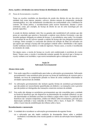 135
Juros, royalties e dividendos (ou outras formas de distribuição de resultado)
23. Taxas de licenciamento e royalties
Taxas ou royalties recebidos em decorrência da cessão dos direitos de uso dos ativos da
entidade (tais como marcas, patentes, software, direitos autorais de composição, produção
cinematográfica, etc.) são normalmente reconhecidos em conformidade com a substância do
contrato. De forma prática, o reconhecimento pode ocorrer linearmente, durante o prazo
contratual, como, por exemplo, de licença de direito de uso de certa tecnologia por um
período específico.
A cessão de direitos mediante valor fixo ou garantia não reembolsável sob contrato que não
possa ser cancelado que autoriza o licenciado a explorar esses direitos livremente e que não
incumbe qualquer obrigação ao cedente da licença, é, em substância, uma venda. Um exemplo
é um contrato de uso de software quando a cedente da licença não tem obrigações posteriores
à entrega. Outro exemplo é a concessão dos direitos de exibição de filme em mercados em
que aquele que outorga a licença não tem qualquer controle sobre o distribuidor e não espera
receber nenhuma receita relativa à venda de ingressos. Nesses casos, a receita é reconhecida
no momento da venda.
Em alguns casos, a receita de licença ou royalty está condicionada à ocorrência de evento
futuro. Nesses casos, a receita é reconhecida somente quando for provável que a licença ou
royalty venham a ser recebidos, o que ocorre normalmente após a realização do evento.
Seção 24
Subvenção Governamental
Alcance desta seção
24.1 Esta seção especifica a contabilização para todas as subvenções governamentais. Subvenção
governamental é uma assistência pelo governo na forma de transferência de recursos para a
entidade, em troca do cumprimento passado ou futuro de certas condições relacionadas às
atividades operacionais da entidade.
24.2 As subvenções governamentais não incluem aquelas formas de assistência governamental
que não podem ser razoavelmente quantificadas em dinheiro e as transações com o governo
que não podem ser distinguidas das transações comerciais normais da entidade.
24.3 Esta seção não abrange as assistências governamentais que são concedidas para a entidade
na forma de benefícios que são disponíveis na determinação do resultado tributável, ou que
são determinadas ou limitadas com base nos tributos a pagar sobre o lucro. Exemplos de tais
benefícios são: isenções temporárias, créditos de tributos sobre investimentos, provisão para
depreciação acelerada e taxas reduzidas de tributos sobre o lucro. A Seção 29 – Tributos
sobre o Lucro trata da contabilização dos tributos sobre o lucro.
Reconhecimento e mensuração
24.4 A entidade deve reconhecer as subvenções governamentais da seguinte forma:
(a) a subvenção que não impõe condições de desempenho futuro sobre a entidade
recebedora é reconhecida como receita quando os valores da subvenção forem líquidas e
certas;
 