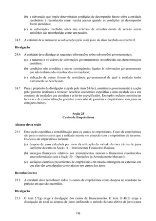 136
(b) a subvenção que impõe determinadas condições de desempenho futuro sobre a entidade
recebedora é reconhecida como receita apenas quando as condições de desempenho
forem atendidas;
(c) as subvenções recebidas antes dos critérios de reconhecimento de receita serem
satisfeitos são reconhecidas como um passivo.
24.5 A entidade deve mensurar as subvenções pelo valor justo do ativo recebido ou recebível.
Divulgação
24.6 A entidade deve divulgar as seguintes informações sobre subvenções governamentais:
(a) a natureza e os valores de subvenções governamentais reconhecidas nas demonstrações
contábeis;
(b) condições não atendidas e outras contingências ligadas às subvenções governamentais
que não tenham sido reconhecidas no resultado;
(c) indicação de outras formas de assistência governamental da qual a entidade tenha
diretamente se beneficiado.
24.7 Para o propósito da divulgação exigida pelo item 24.6(c), assistência governamental é a ação
pelo governo destinada a fornecer benefício econômico específico a uma entidade ou a um
conjunto de entidades que atendam a critérios especificados. Exemplos incluem assistências
técnicas e de comercialização gratuitas, concessão de garantias e empréstimos sem juros ou
com juros baixos.
Seção 25
Custos de Empréstimos
Alcance desta seção
25.1 Esta seção especifica a contabilização para os custos de empréstimos. Custo de empréstimos
são juros e outros custos que a entidade incorre em conexão com o empréstimo de recursos.
Os custos de empréstimos incluem:
(a) despesa de juros calculada por meio da utilização do método da taxa efetiva de juros
conforme descrito na Seção 11 – Instrumentos Financeiros Básicos;
(b) encargos financeiros relativos aos arrendamentos mercantis financeiros reconhecidos
em conformidade com a Seção 20 – Operações de Arrendamento Mercantil;
(c) variações cambiais provenientes de empréstimos em moeda estrangeira na extensão em
que elas são consideradas como ajustes nos custos dos juros.
Reconhecimento
25.2 A entidade deve reconhecer todos os custos de empréstimos como despesa no resultado no
período em que são incorridos.
Divulgação
25.3 O item 5.7(g) exige a divulgação dos custos de financiamento. O item 11.48(b) exige a
divulgação do total da despesa de juros (utilizando o método da taxa efetiva de juros) para
 