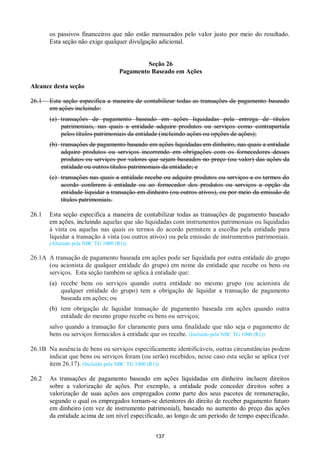 137
os passivos financeiros que não estão mensurados pelo valor justo por meio do resultado.
Esta seção não exige qualquer divulgação adicional.
Seção 26
Pagamento Baseado em Ações
Alcance desta seção
26.1 Esta seção especifica a maneira de contabilizar todas as transações de pagamento baseado
em ações incluindo:
(a) transações de pagamento baseado em ações liquidadas pela entrega de títulos
patrimoniais, nas quais a entidade adquire produtos ou serviços como contrapartida
pelos títulos patrimoniais da entidade (incluindo ações ou opções de ações);
(b) transações de pagamento baseado em ações liquidadas em dinheiro, nas quais a entidade
adquire produtos ou serviços incorrendo em obrigações com os fornecedores desses
produtos ou serviços por valores que sejam baseados no preço (ou valor) das ações da
entidade ou outros títulos patrimoniais da entidade; e
(c) transações nas quais a entidade recebe ou adquire produtos ou serviços e os termos do
acordo conferem à entidade ou ao fornecedor dos produtos ou serviços a opção da
entidade liquidar a transação em dinheiro (ou outros ativos), ou por meio da emissão de
títulos patrimoniais.
26.1 Esta seção especifica a maneira de contabilizar todas as transações de pagamento baseado
em ações, incluindo aquelas que são liquidadas com instrumentos patrimoniais ou liquidadas
à vista ou aquelas nas quais os termos do acordo permitem a escolha pela entidade para
liquidar a transação à vista (ou outros ativos) ou pela emissão de instrumentos patrimoniais.
(Alterado pela NBC TG 1000 (R1))
26.1A A transação de pagamento baseada em ações pode ser liquidada por outra entidade do grupo
(ou acionista de qualquer entidade do grupo) em nome da entidade que recebe os bens ou
serviços. Esta seção também se aplica à entidade que:
(a) recebe bens ou serviços quando outra entidade no mesmo grupo (ou acionista de
qualquer entidade do grupo) tem a obrigação de liquidar a transação de pagamento
baseada em ações; ou
(b) tem obrigação de liquidar transação de pagamento baseada em ações quando outra
entidade do mesmo grupo recebe os bens ou serviços;
salvo quando a transação for claramente para uma finalidade que não seja o pagamento de
bens ou serviços fornecidos à entidade que os recebe. (Incluído pela NBC TG 1000 (R1))
26.1B Na ausência de bens ou serviços especificamente identificáveis, outras circunstâncias podem
indicar que bens ou serviços foram (ou serão) recebidos, nesse caso esta seção se aplica (ver
item 26.17). (Incluído pela NBC TG 1000 (R1))
26.2 As transações de pagamento baseado em ações liquidadas em dinheiro incluem direitos
sobre a valorização de ações. Por exemplo, a entidade pode conceder direitos sobre a
valorização de suas ações aos empregados como parte dos seus pacotes de remuneração,
segundo o qual os empregados tornam-se detentores do direito de receber pagamento futuro
em dinheiro (em vez de instrumento patrimonial), baseado no aumento do preço das ações
da entidade acima de um nível especificado, ao longo de um período de tempo especificado.
 