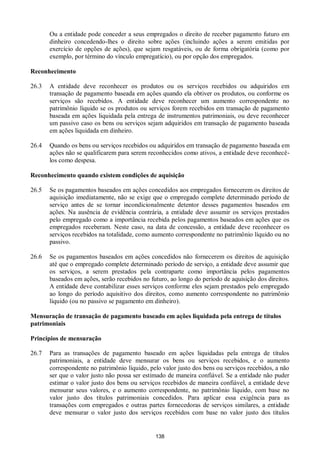 138
Ou a entidade pode conceder a seus empregados o direito de receber pagamento futuro em
dinheiro concedendo-lhes o direito sobre ações (incluindo ações a serem emitidas por
exercício de opções de ações), que sejam resgatáveis, ou de forma obrigatória (como por
exemplo, por término do vínculo empregatício), ou por opção dos empregados.
Reconhecimento
26.3 A entidade deve reconhecer os produtos ou os serviços recebidos ou adquiridos em
transação de pagamento baseada em ações quando ela obtiver os produtos, ou conforme os
serviços são recebidos. A entidade deve reconhecer um aumento correspondente no
patrimônio líquido se os produtos ou serviços forem recebidos em transação de pagamento
baseada em ações liquidada pela entrega de instrumentos patrimoniais, ou deve reconhecer
um passivo caso os bens ou serviços sejam adquiridos em transação de pagamento baseada
em ações liquidada em dinheiro.
26.4 Quando os bens ou serviços recebidos ou adquiridos em transação de pagamento baseada em
ações não se qualificarem para serem reconhecidos como ativos, a entidade deve reconhecê-
los como despesa.
Reconhecimento quando existem condições de aquisição
26.5 Se os pagamentos baseados em ações concedidos aos empregados fornecerem os direitos de
aquisição imediatamente, não se exige que o empregado complete determinado período de
serviço antes de se tornar incondicionalmente detentor desses pagamentos baseados em
ações. Na ausência de evidência contrária, a entidade deve assumir os serviços prestados
pelo empregado como a importância recebida pelos pagamentos baseados em ações que os
empregados receberam. Neste caso, na data de concessão, a entidade deve reconhecer os
serviços recebidos na totalidade, como aumento correspondente no patrimônio líquido ou no
passivo.
26.6 Se os pagamentos baseados em ações concedidos não fornecerem os direitos de aquisição
até que o empregado complete determinado período de serviço, a entidade deve assumir que
os serviços, a serem prestados pela contraparte como importância pelos pagamentos
baseados em ações, serão recebidos no futuro, ao longo do período de aquisição dos direitos.
A entidade deve contabilizar esses serviços conforme eles sejam prestados pelo empregado
ao longo do período aquisitivo dos direitos, como aumento correspondente no patrimônio
líquido (ou no passivo se pagamento em dinheiro).
Mensuração de transação de pagamento baseado em ações liquidada pela entrega de títulos
patrimoniais
Princípios de mensuração
26.7 Para as transações de pagamento baseado em ações liquidadas pela entrega de títulos
patrimoniais, a entidade deve mensurar os bens ou serviços recebidos, e o aumento
correspondente no patrimônio líquido, pelo valor justo dos bens ou serviços recebidos, a não
ser que o valor justo não possa ser estimado de maneira confiável. Se a entidade não puder
estimar o valor justo dos bens ou serviços recebidos de maneira confiável, a entidade deve
mensurar seus valores, e o aumento correspondente, no patrimônio líquido, com base no
valor justo dos títulos patrimoniais concedidos. Para aplicar essa exigência para as
transações com empregados e outras partes fornecedoras de serviços similares, a entidade
deve mensurar o valor justo dos serviços recebidos com base no valor justo dos títulos
 