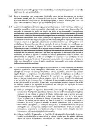 139
patrimoniais concedidos, porque normalmente não é possível estimar de maneira confiável o
valor justo dos serviços recebidos.
26.8 Para as transações com empregados (incluindo outras partes fornecedoras de serviços
similares), o valor justo dos títulos patrimoniais deve ser mensurado na data de concessão.
Para as transações com partes que não são empregados, a data de mensuração é a data em
que a entidade obtém os bens ou que a contraparte presta o serviço.
26.9 A concessão de títulos patrimoniais pode ser condicionada ao cumprimento de condições de
aquisição específicas pelos empregados, relacionados ao serviço ou ao desempenho. Por
exemplo, a concessão de ações ou opções de ações a um empregado é normalmente
condicionada à permanência do empregado na entidade por determinado período de tempo.
Podem existir condições de desempenho que precisam ser atendidas, tais como o alcance de
determinado crescimento nos lucros (condição de aquisição que não é de mercado) ou
determinado aumento no preço das ações da entidade (condição de aquisição de mercado).
Todas as condições de aquisição relacionadas somente com serviço do empregado ou com
condições de desempenho, que não de mercado, devem ser levadas em consideração no
momento de se estimar o número de títulos patrimoniais que se espera conceder.
Subsequentemente, a entidade deve revisar essa estimativa, se necessário, caso novas
informações indicarem que o número de títulos patrimoniais que se espera conceder seja
diferente das estimativas anteriores. Na data de aquisição, a entidade deve revisar a
estimativa de modo a igualar o número de títulos patrimoniais com o número que
efetivamente foi adquirido. Todas as condições de aquisição e as condições de não
aquisição, de mercado, devem ser levadas em consideração no momento de se estimar o
valor justo das ações e opções de ações na data de mensuração, sem ajuste subsequente,
independentemente do resultado.
26.9 A concessão de títulos patrimoniais pode ser condicionada ao cumprimento de condições de
aquisição específicas pelos empregados, relacionados ao serviço ou ao desempenho. Um
exemplo de condição de aquisição referente ao serviço é quando a concessão de ações ou
opções de ações ao empregado é condicionada à permanência do empregado na entidade por
determinado período de tempo. Exemplos de condições de aquisição referentes ao
desempenho são quando a concessão de ações ou opção de compra de ações é condicionada
a um período de serviço específico e o alcance de determinado crescimento nos lucros
(condição de aquisição que não é de mercado) ou determinado aumento no preço das ações
da entidade (condição de aquisição de mercado). As condições de aquisição de direito
devem ser contabilizadas da seguinte forma:
(a) todas as condições de aquisição relacionadas com serviço do empregado ou com
condições de desempenho, que não de mercado, devem ser levadas em consideração no
momento de se estimar o número de títulos patrimoniais que se espera conceder.
Subsequentemente, a entidade deve revisar essa estimativa, caso novas informações
virem a indicar que o número de títulos patrimoniais que se espera conceder seja
diferente das estimativas anteriores. Na data de aquisição, a entidade deve revisar a
estimativa de modo a igualar o número de títulos patrimoniais com o número que
efetivamente foi adquirido. As condições de aquisição de direito referentes a serviço de
empregados ou à condição de desempenho fora do mercado não devem ser levadas em
consideração ao estimar o valor justo das ações, opções de compra de ações ou outros
instrumentos patrimoniais na data de mensuração;
(b) todas as condições de aquisição e as condições de não aquisição, de mercado, devem ser
levadas em consideração no momento de se estimar o valor justo das ações e opções de
ações ou outros instrumentos patrimoniais na data de mensuração, sem ajuste
 