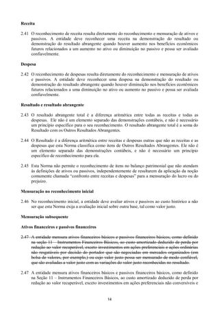 14
Receita
2.41 O reconhecimento de receita resulta diretamente do reconhecimento e mensuração de ativos e
passivos. A entidade deve reconhecer uma receita na demonstração do resultado ou
demonstração do resultado abrangente quando houver aumento nos benefícios econômicos
futuros relacionados a um aumento no ativo ou diminuição no passivo e possa ser avaliado
confiavelmente.
Despesa
2.42 O reconhecimento de despesas resulta diretamente do reconhecimento e mensuração de ativos
e passivos. A entidade deve reconhecer uma despesa na demonstração do resultado ou
demonstração do resultado abrangente quando houver diminuição nos benefícios econômicos
futuros relacionados a uma diminuição no ativo ou aumento no passivo e possa ser avaliada
confiavelmente.
Resultado e resultado abrangente
2.43 O resultado abrangente total é a diferença aritmética entre todas as receitas e todas as
despesas. Ele não é um elemento separado das demonstrações contábeis, e não é necessário
um princípio específico para o seu reconhecimento. O resultado abrangente total é a soma do
Resultado com os Outros Resultados Abrangentes.
2.44 O Resultado é a diferença aritmética entre receitas e despesas outras que não as receitas e as
despesas que esta Norma classifica como itens de Outros Resultados Abrangentes. Ele não é
um elemento separado das demonstrações contábeis, e não é necessário um princípio
específico de reconhecimento para ela.
2.45 Esta Norma não permite o reconhecimento de itens no balanço patrimonial que não atendam
às definições de ativos ou passivos, independentemente de resultarem da aplicação da noção
comumente chamada “confronto entre receitas e despesas” para a mensuração do lucro ou do
prejuízo.
Mensuração no reconhecimento inicial
2.46 No reconhecimento inicial, a entidade deve avaliar ativos e passivos ao custo histórico a não
ser que esta Norma exija a avaliação inicial sobre outra base, tal como valor justo.
Mensuração subsequente
Ativos financeiros e passivos financeiros
2.47 A entidade mensura ativos financeiros básicos e passivos financeiros básicos, como definido
na seção 11 – Instrumentos Financeiros Básicos, ao custo amortizado deduzido de perda por
redução ao valor recuperável, exceto investimentos em ações preferenciais e ações ordinárias
não resgatáveis por decisão do portador que são negociadas em mercados organizados (em
bolsa de valores, por exemplo,) ou cujo valor justo possa ser mensurado de modo confiável,
que são avaliadas a valor justo com as variações do valor justo reconhecidas no resultado.
2.47 A entidade mensura ativos financeiros básicos e passivos financeiros básicos, como definido
na Seção 11 – Instrumentos Financeiros Básicos, ao custo amortizado deduzido de perda por
redução ao valor recuperável, exceto investimentos em ações preferenciais não conversíveis e
 