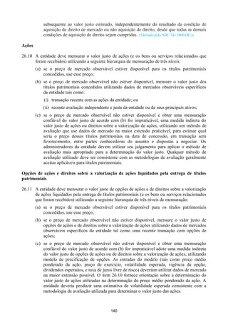 140
subsequente ao valor justo estimado, independentemente do resultado da condição de
aquisição de direito de mercado ou não aquisição de direito, desde que todas as demais
condições de aquisição de direito sejam cumpridas. (Alterado pela NBC TG 1000 (R1))
Ações
26.10 A entidade deve mensurar o valor justo de ações (e os bens ou serviços relacionados que
foram recebidos) utilizando a seguinte hierarquia de mensuração de três níveis:
(a) se o preço de mercado observável estiver disponível para os títulos patrimoniais
concedidos, use esse preço;
(b) se o preço de mercado observável não estiver disponível, mensure o valor justo dos
títulos patrimoniais concedidos utilizando dados de mercados observáveis específicos
da entidade tais como:
(i) transação recente com as ações da entidade; ou
(ii) recente avaliação independente e justa da entidade ou de seus principais ativos;
(c) se o preço de mercado observável não estiver disponível e obter uma mensuração
confiável do valor justo de acordo com (b) for impraticável, uma medida indireta do
valor justo de ações ou direitos sobre a valorização de ações, utilizando um método de
avaliação que use dados de mercado na maior extensão praticável, para estimar qual
seria o preço desses títulos patrimoniais na data de concessão, em transação sem
favorecimento, entre partes conhecedoras do assunto e dispostas a negociar. Os
administradores da entidade devem utilizar seu julgamento para aplicar o método de
avaliação mais apropriado para a determinação do valor justo. Qualquer método de
avaliação utilizado deve ser consistente com as metodologias de avaliação geralmente
aceitas aplicáveis para títulos patrimoniais.
Opções de ações e direitos sobre a valorização de ações liquidados pela entrega de títulos
patrimoniais
26.11 A entidade deve mensurar o valor justo de opções de ações e de direitos sobre a valorização
de ações liquidados pela entrega de títulos patrimoniais (e os bens ou serviços relacionados
que foram recebidos) utilizando a seguinte hierarquia de três níveis de mensuração:
(a) se o preço de mercado observável estiver disponível para os títulos patrimoniais
concedidos, use esse preço;
(b) se o preço de mercado observável não estiver disponível, mensure o valor justo de
opções de ações e de direitos sobre a valorização de ações utilizando dados de mercados
observáveis específicos da entidade tal como uma recente transação com opções de
ações;
(c) se o preço de mercado observável não estiver disponível e obter uma mensuração
confiável do valor justo de acordo com (b) for impraticável adote uma medida indireta
do valor justo de opções de ações ou de direitos sobre a valorização de ações, utilizando
modelo de precificação de opções. As entradas do modelo (tais como preço médio
ponderado da ação, preço de exercício, volatilidade esperada, vigência da opção,
dividendos esperados, e taxa de juros livre de risco) deveriam utilizar dados de mercado
na maior extensão possível. O item 26.10 fornece orientação sobre a determinação do
valor justo de ações utilizadas na determinação do preço médio ponderado da ação. A
entidade deveria produzir uma estimativa de volatilidade esperada consistente com a
metodologia de avaliação utilizada para determinar o valor justo das ações.
 