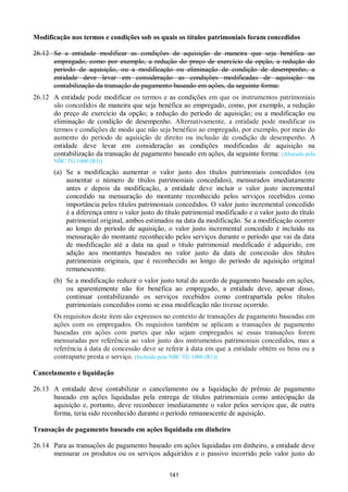 141
Modificação nos termos e condições sob os quais os títulos patrimoniais foram concedidos
26.12 Se a entidade modificar as condições de aquisição de maneira que seja benéfica ao
empregado, como por exemplo, a redução do preço de exercício da opção, a redução do
período de aquisição, ou a modificação ou eliminação de condição de desempenho, a
entidade deve levar em consideração as condições modificadas de aquisição na
contabilização da transação de pagamento baseado em ações, da seguinte forma:
26.12 A entidade pode modificar os termos e as condições em que os instrumentos patrimoniais
são concedidos de maneira que seja benéfica ao empregado, como, por exemplo, a redução
do preço de exercício da opção; a redução do período de aquisição; ou a modificação ou
eliminação de condição de desempenho. Alternativamente, a entidade pode modificar os
termos e condições de modo que não seja benéfico ao empregado, por exemplo, por meio do
aumento do período de aquisição de direito ou inclusão de condição de desempenho. A
entidade deve levar em consideração as condições modificadas de aquisição na
contabilização da transação de pagamento baseado em ações, da seguinte forma: (Alterado pela
NBC TG 1000 (R1))
(a) Se a modificação aumentar o valor justo dos títulos patrimoniais concedidos (ou
aumentar o número de títulos patrimoniais concedidos), mensurados imediatamente
antes e depois da modificação, a entidade deve incluir o valor justo incremental
concedido na mensuração do montante reconhecido pelos serviços recebidos como
importância pelos títulos patrimoniais concedidos. O valor justo incremental concedido
é a diferença entre o valor justo do título patrimonial modificado e o valor justo do título
patrimonial original, ambos estimados na data da modificação. Se a modificação ocorrer
ao longo do período de aquisição, o valor justo incremental concedido é incluído na
mensuração do montante reconhecido pelos serviços durante o período que vai da data
de modificação até a data na qual o titulo patrimonial modificado é adquirido, em
adição aos montantes baseados no valor justo da data de concessão dos títulos
patrimoniais originais, que é reconhecido ao longo do período de aquisição original
remanescente.
(b) Se a modificação reduzir o valor justo total do acordo de pagamento baseado em ações,
ou aparentemente não for benéfica ao empregado, a entidade deve, apesar disso,
continuar contabilizando os serviços recebidos como contrapartida pelos títulos
patrimoniais concedidos como se essa modificação não tivesse ocorrido.
Os requisitos deste item são expressos no contexto de transações de pagamento baseadas em
ações com os empregados. Os requisitos também se aplicam a transações de pagamento
baseadas em ações com partes que não sejam empregados se essas transações forem
mensuradas por referência ao valor justo dos instrumentos patrimoniais concedidos, mas a
referência à data de concessão deve se referir à data em que a entidade obtém os bens ou a
contraparte presta o serviço. (Incluído pela NBC TG 1000 (R1))
Cancelamento e liquidação
26.13 A entidade deve contabilizar o cancelamento ou a liquidação de prêmio de pagamento
baseado em ações liquidadas pela entrega de títulos patrimoniais como antecipação da
aquisição e, portanto, deve reconhecer imediatamente o valor pelos serviços que, de outra
forma, teria sido reconhecido durante o período remanescente de aquisição.
Transação de pagamento baseado em ações liquidada em dinheiro
26.14 Para as transações de pagamento baseado em ações liquidadas em dinheiro, a entidade deve
mensurar os produtos ou os serviços adquiridos e o passivo incorrido pelo valor justo do
 