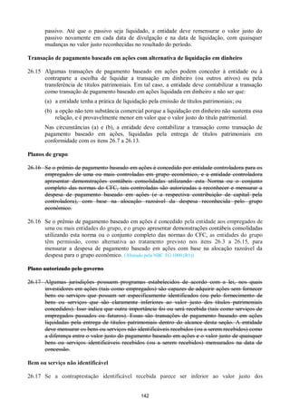 142
passivo. Até que o passivo seja liquidado, a entidade deve remensurar o valor justo do
passivo novamente em cada data de divulgação e na data de liquidação, com quaisquer
mudanças no valor justo reconhecidas no resultado do período.
Transação de pagamento baseado em ações com alternativa de liquidação em dinheiro
26.15 Algumas transações de pagamento baseado em ações podem conceder à entidade ou à
contraparte a escolha de liquidar a transação em dinheiro (ou outros ativos) ou pela
transferência de títulos patrimoniais. Em tal caso, a entidade deve contabilizar a transação
como transação de pagamento baseado em ações liquidada em dinheiro a não ser que:
(a) a entidade tenha a prática de liquidação pela emissão de títulos patrimoniais; ou
(b) a opção não tem substância comercial porque a liquidação em dinheiro não sustenta essa
relação, e é provavelmente menor em valor que o valor justo do título patrimonial.
Nas circunstâncias (a) e (b), a entidade deve contabilizar a transação como transação de
pagamento baseado em ações, liquidadas pela entrega de títulos patrimoniais em
conformidade com os itens 26.7 a 26.13.
Planos de grupo
26.16 Se o prêmio de pagamento baseado em ações é concedido por entidade controladora para os
empregados de uma ou mais controladas em grupo econômico, e a entidade controladora
apresentar demonstrações contábeis consolidadas utilizando esta Norma ou o conjunto
completo das normas do CFC, tais controladas são autorizadas a reconhecer e mensurar a
despesa de pagamento baseado em ações (e a respectiva contribuição de capital pela
controladora), com base na alocação razoável da despesa reconhecida pelo grupo
econômico.
26.16 Se o prêmio de pagamento baseado em ações é concedido pela entidade aos empregados de
uma ou mais entidades do grupo, e o grupo apresentar demonstrações contábeis consolidadas
utilizando esta norma ou o conjunto completo das normas do CFC, as entidades do grupo
têm permissão, como alternativa ao tratamento previsto nos itens 26.3 a 26.15, para
mensurar a despesa de pagamento baseado em ações com base na alocação razoável da
despesa para o grupo econômico. (Alterado pela NBC TG 1000 (R1))
Plano autorizado pelo governo
26.17 Algumas jurisdições possuem programas estabelecidos de acordo com a lei, nos quais
investidores em ações (tais como empregados) são capazes de adquirir ações sem fornecer
bens ou serviços que possam ser especificamente identificados (ou pelo fornecimento de
bens ou serviços que são claramente inferiores ao valor justo dos títulos patrimoniais
concedidos). Isso indica que outra importância foi ou será recebida (tais como serviços de
empregados passados ou futuros). Essas são transações de pagamento baseado em ações
liquidadas pela entrega de títulos patrimoniais dentro do alcance desta seção. A entidade
deve mensurar os bens ou serviços não identificáveis recebidos (ou a serem recebidos) como
a diferença entre o valor justo do pagamento baseado em ações e o valor justo de quaisquer
bens ou serviços identificáveis recebidos (ou a serem recebidos) mensurados na data de
concessão.
Bem ou serviço não identificável
26.17 Se a contraprestação identificável recebida parece ser inferior ao valor justo dos
 