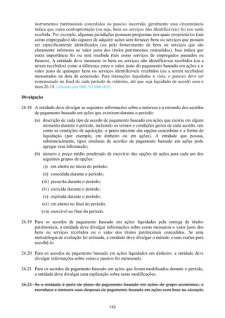 143
instrumentos patrimoniais concedidos ou passivo incorrido, geralmente essa circunstância
indica que outra contraprestação (ou seja, bens ou serviços não identificáveis) foi (ou será)
recebida. Por exemplo, algumas jurisdições possuem programas nos quais proprietários (tais
como empregados) são capazes de adquirir ações sem fornecer bens ou serviços que possam
ser especificamente identificados (ou pelo fornecimento de bens ou serviços que são
claramente inferiores ao valor justo dos títulos patrimoniais concedidos). Isso indica que
outra importância foi ou será recebida (tais como serviços de empregados passados ou
futuros). A entidade deve mensurar os bens ou serviços não identificáveis recebidos (ou a
serem recebidos) como a diferença entre o valor justo do pagamento baseado em ações e o
valor justo de quaisquer bens ou serviços identificáveis recebidos (ou a serem recebidos)
mensurados na data de concessão. Para transações liquidadas à vista, o passivo deve ser
remensurado no final de cada período de relatório, até que seja liquidado de acordo com o
item 26.14. (Alterado pela NBC TG 1000 (R1))
Divulgação
26.18 A entidade deve divulgar as seguintes informações sobre a natureza e a extensão dos acordos
de pagamento baseado em ações que existiram durante o período:
(a) descrição de cada tipo de acordo de pagamento baseado em ações que existiu em algum
momento durante o período, incluindo os termos e condições gerais de cada acordo, tais
como as condições de aquisição, o prazo máximo das opções concedidas e a forma de
liquidação (por exemplo, em dinheiro ou em ações). A entidade que possua,
substancialmente, tipos similares de acordos de pagamento baseado em ações pode
agregar essa informação;
(b) número e preço médio ponderado de exercício das opções de ações para cada um dos
seguintes grupos de opções:
(i) em aberto no início do período;
(ii) concedida durante o período;
(iii) prescrita durante o período;
(iv) exercida durante o período;
(v) expirada durante o período;
(vi) em aberto no final do período;
(vii) exercível ao final do período.
26.19 Para os acordos de pagamento baseado em ações liquidadas pela entrega de títulos
patrimoniais, a entidade deve divulgar informações sobre como mensurou o valor justo dos
bens ou serviços recebidos ou o valor dos títulos patrimoniais concedidos. Se uma
metodologia de avaliação foi utilizada, a entidade deve divulgar o método e suas razões para
escolhê-lo.
26.20 Para os acordos de pagamento baseado em ações liquidados em dinheiro, a entidade deve
divulgar informações sobre como o passivo foi mensurado.
26.21 Para os acordos de pagamento baseado em ações que foram modificados durante o período,
a entidade deve divulgar uma explicação sobre essas modificações.
26.22 Se a entidade é parte de plano de pagamento baseado em ações de grupo econômico, e
reconhece e mensura suas despesas de pagamento baseado em ações com base na alocação
 