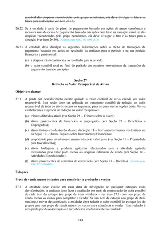 144
razoável das despesas reconhecidas pelo grupo econômico, ela deve divulgar o fato e as
bases para a alocação (ver item 26.16).
26.22 Se a entidade é parte de plano de pagamento baseado em ações de grupo econômico e
mensura suas despesas de pagamento baseado em ações com base na alocação razoável das
despesas reconhecidas pelo grupo econômico, ela deve divulgar o fato e as bases para a
alocação (ver item 26.16). (Alterado pela NBC TG 1000 (R1))
26.23 A entidade deve divulgar as seguintes informações sobre o efeito de transações de
pagamento baseado em ações no resultado da entidade para o período e na sua posição
financeira e patrimonial:
(a) a despesa total reconhecida no resultado para o período;
(b) o valor contábil total no final do período dos passivos provenientes de transações de
pagamento baseado em ações.
Seção 27
Redução ao Valor Recuperável de Ativos
Objetivo e alcance
27.1 A perda por desvalorização ocorre quando o valor contábil de ativo excede seu valor
recuperável. Esta seção deve ser aplicada ao tratamento contábil de redução ao valor
recuperável de todo os ativos exceto os seguintes, para os quais outras seções desta Norma
estabelecem a exigência de redução ao valor recuperável:
(a) tributos diferidos ativos (ver Seção 29 – Tributos sobre o Lucro);
(b) ativos provenientes de benefícios a empregados (ver Seção 28 – Benefícios a
Empregados);
(c) ativos financeiros dentro do alcance da Seção 11 – Instrumentos Financeiros Básicos ou
da Seção 12 – Outros Tópicos sobre Instrumentos Financeiros;
(d) propriedade para investimento mensurada pelo valor justo (ver Seção 16 – Propriedade
para Investimento);
(e) ativos biológicos e produtos agrícolas relacionados com a atividade agrícola
mensurados pelo valor justo menos as despesas estimadas de venda (ver Seção 34 –
Atividades Especializadas);
(f) ativos provenientes de contratos de construção (ver Seção 23 – Receitas). (Incluída pela
NBC TG 1000 (R1))
Estoques
Preço de venda menos os custos para completar a produção e vender
27.2 A entidade deve avaliar em cada data de divulgação se quaisquer estoques estão
desvalorizados. A entidade deve fazer a avaliação por meio da comparação do valor contábil
de cada item do estoque (ou grupo de itens similares – ver item 27.3) com seu preço de
venda menos os custos para completar e vender. Se um item de estoque (ou grupo de itens
similares) estiver desvalorizado, a entidade deve reduzir o valor contábil do estoque (ou do
grupo) para seu preço de venda menos os custos para completar e vender. Essa redução é
uma perda por desvalorização e é reconhecida imediatamente no resultado.
 