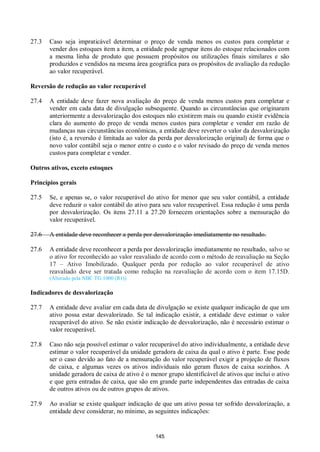 145
27.3 Caso seja impraticável determinar o preço de venda menos os custos para completar e
vender dos estoques item a item, a entidade pode agrupar itens do estoque relacionados com
a mesma linha de produto que possuem propósitos ou utilizações finais similares e são
produzidos e vendidos na mesma área geográfica para os propósitos de avaliação da redução
ao valor recuperável.
Reversão de redução ao valor recuperável
27.4 A entidade deve fazer nova avaliação do preço de venda menos custos para completar e
vender em cada data de divulgação subsequente. Quando as circunstâncias que originaram
anteriormente a desvalorização dos estoques não existirem mais ou quando existir evidência
clara do aumento do preço de venda menos custos para completar e vender em razão de
mudanças nas circunstâncias econômicas, a entidade deve reverter o valor da desvalorização
(isto é, a reversão é limitada ao valor da perda por desvalorização original) de forma que o
novo valor contábil seja o menor entre o custo e o valor revisado do preço de venda menos
custos para completar e vender.
Outros ativos, exceto estoques
Princípios gerais
27.5 Se, e apenas se, o valor recuperável do ativo for menor que seu valor contábil, a entidade
deve reduzir o valor contábil do ativo para seu valor recuperável. Essa redução é uma perda
por desvalorização. Os itens 27.11 a 27.20 fornecem orientações sobre a mensuração do
valor recuperável.
27.6 A entidade deve reconhecer a perda por desvalorização imediatamente no resultado.
27.6 A entidade deve reconhecer a perda por desvalorização imediatamente no resultado, salvo se
o ativo for reconhecido ao valor reavaliado de acordo com o método de reavaliação na Seção
17 – Ativo Imobilizado. Qualquer perda por redução ao valor recuperável de ativo
reavaliado deve ser tratada como redução na reavaliação de acordo com o item 17.15D.
(Alterado pela NBC TG 1000 (R1))
Indicadores de desvalorização
27.7 A entidade deve avaliar em cada data de divulgação se existe qualquer indicação de que um
ativo possa estar desvalorizado. Se tal indicação existir, a entidade deve estimar o valor
recuperável do ativo. Se não existir indicação de desvalorização, não é necessário estimar o
valor recuperável.
27.8 Caso não seja possível estimar o valor recuperável do ativo individualmente, a entidade deve
estimar o valor recuperável da unidade geradora de caixa da qual o ativo é parte. Esse pode
ser o caso devido ao fato de a mensuração do valor recuperável exigir a projeção de fluxos
de caixa, e algumas vezes os ativos individuais não geram fluxos de caixa sozinhos. A
unidade geradora de caixa de ativo é o menor grupo identificável de ativos que inclui o ativo
e que gera entradas de caixa, que são em grande parte independentes das entradas de caixa
de outros ativos ou de outros grupos de ativos.
27.9 Ao avaliar se existe qualquer indicação de que um ativo possa ter sofrido desvalorização, a
entidade deve considerar, no mínimo, as seguintes indicações:
 